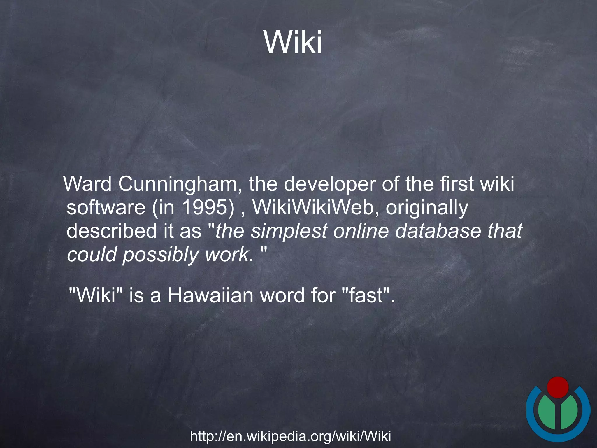 Ward Cunningham, the developer of the first wiki software (in 1995) , WikiWikiWeb, originally described it as &quot; the simplest online database that could possibly work.  &quot; &quot;Wiki&quot; is a Hawaiian word for &quot;fast&quot;.  Wiki http://en.wikipedia.org/wiki/Wiki 