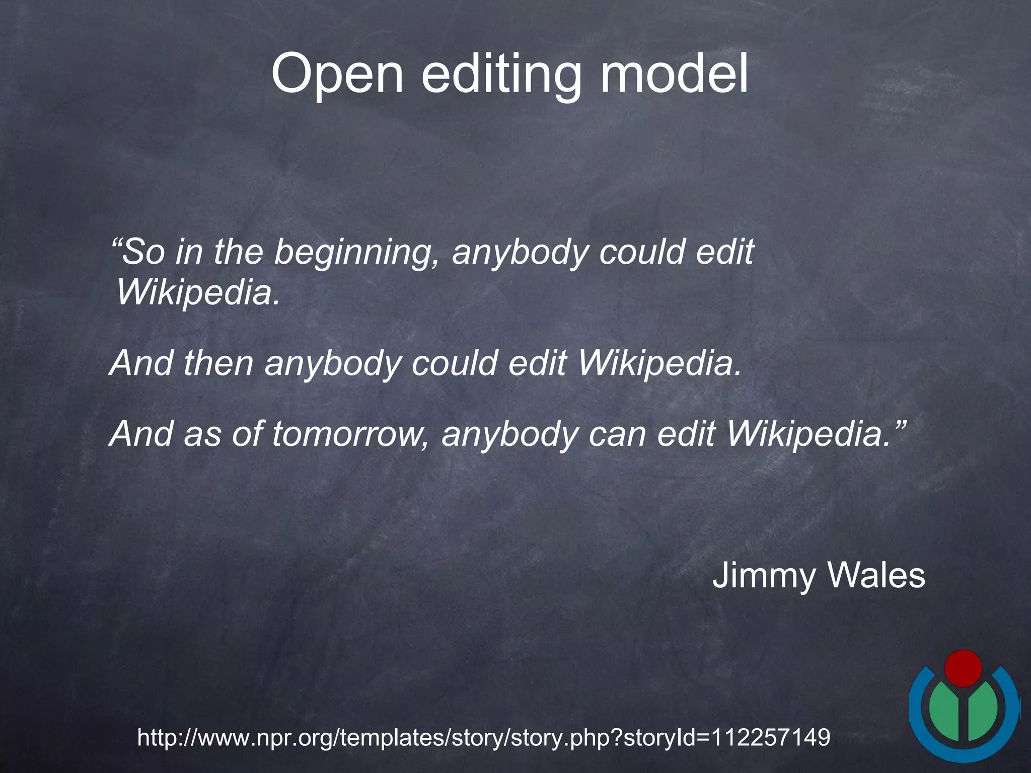 “ So in the beginning, anybody could edit Wikipedia.  And then anybody could edit Wikipedia.  And as of tomorrow, anybody can edit Wikipedia.”   Jimmy Wales Open editing model   http://www.npr.org/templates/story/story.php?storyId=112257149 