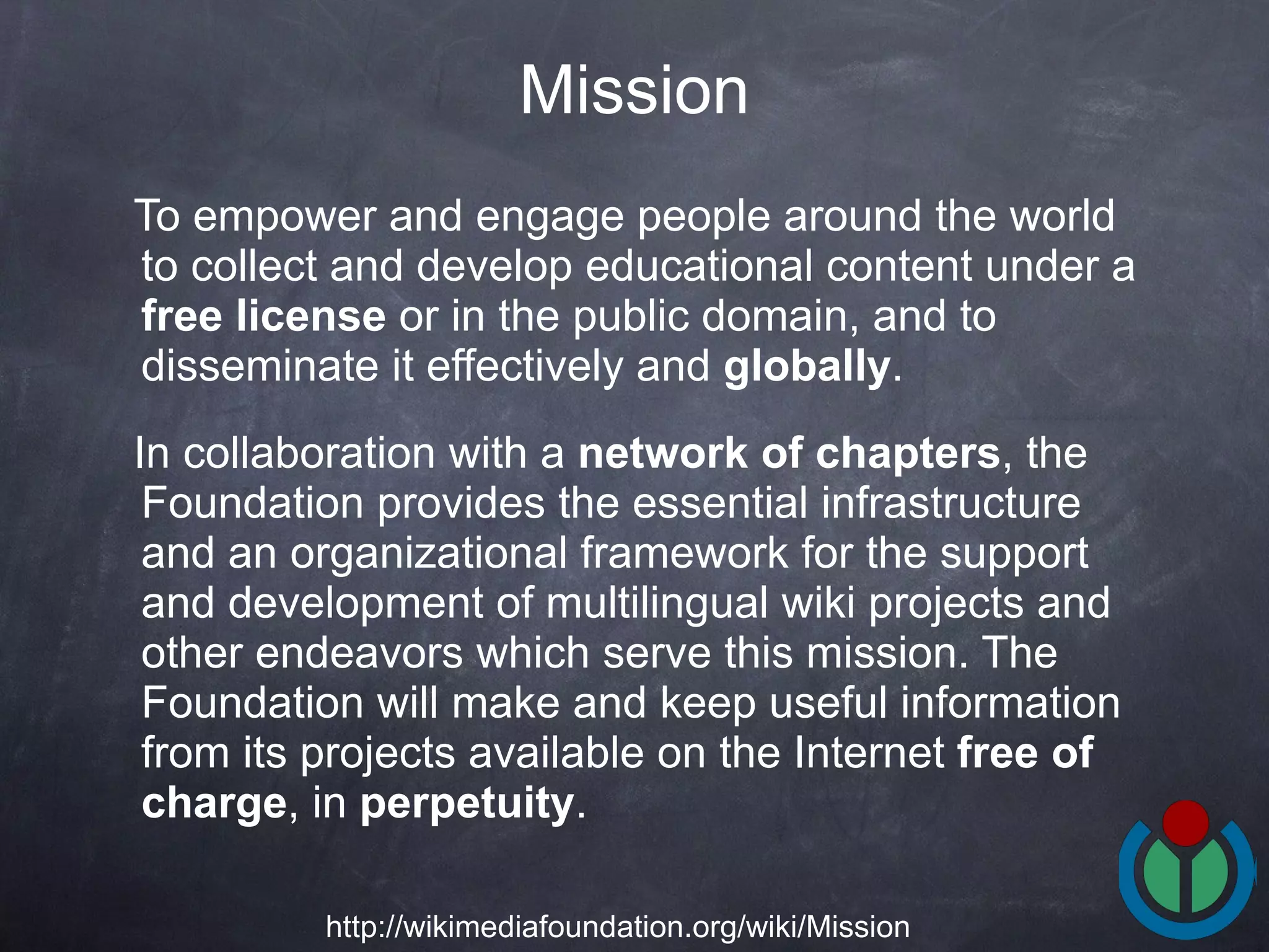 To empower and engage people around the world to collect and develop educational content under a  free license  or in the public domain, and to disseminate it effectively and  globally .  In collaboration with a  network of chapters , the Foundation provides the essential infrastructure and an organizational framework for the support and development of multilingual wiki projects and other endeavors which serve this mission. The Foundation will make and keep useful information from its projects available on the Internet  free of charge , in  perpetuity .  Mission http://wikimediafoundation.org/wiki/Mission 
