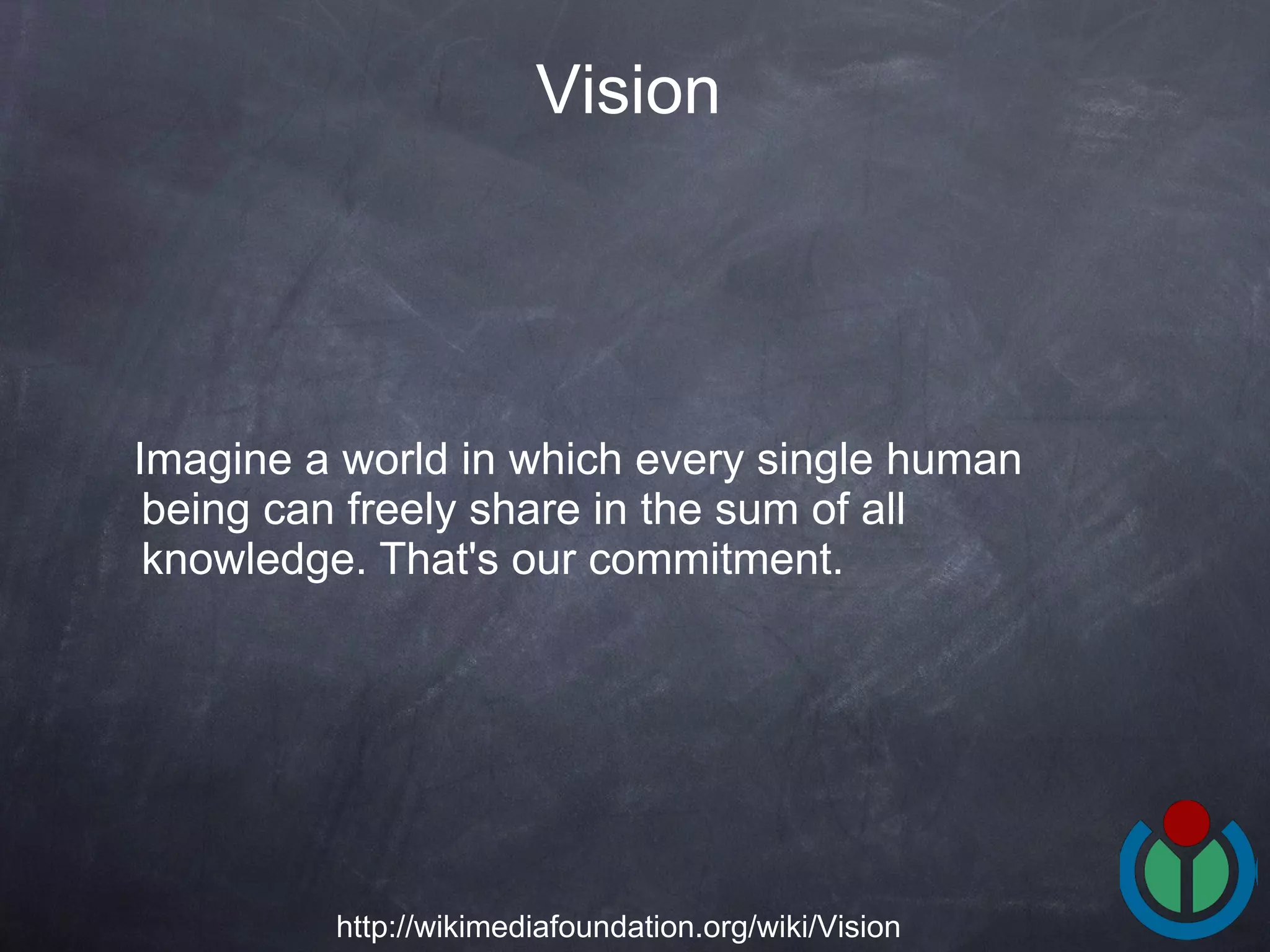 Imagine a world in which every single human being can freely share in the sum of all knowledge. That's our commitment.  Vision   http://wikimediafoundation.org/wiki/Vision 