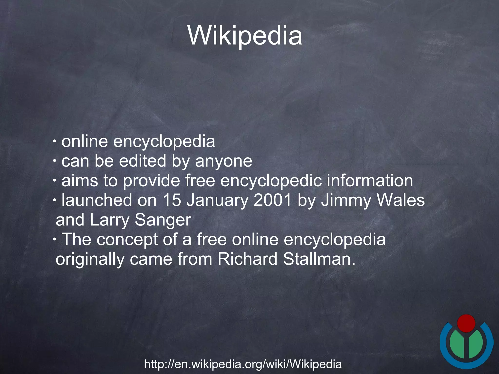 online encyclopedia  can be edited by anyone  aims to provide free encyclopedic information  launched on 15 January 2001 by Jimmy Wales and Larry Sanger  The concept of a free online encyclopedia originally came from Richard Stallman.  Wikipedia http://en.wikipedia.org/wiki/Wikipedia 