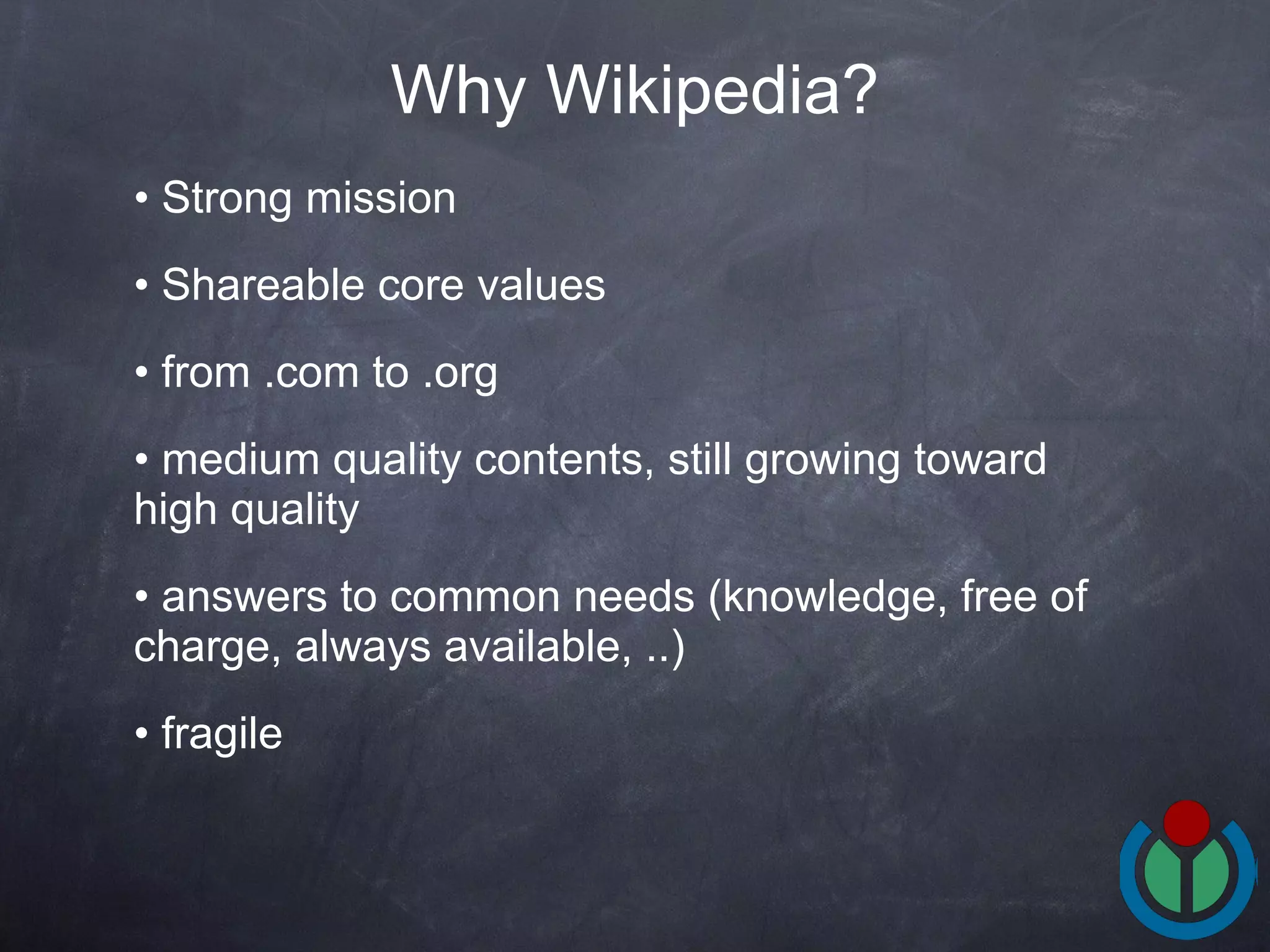 Strong mission Shareable core values from .com to .org medium quality contents, still growing toward high quality answers to common needs (knowledge, free of charge, always available, ..) fragile Why Wikipedia? 