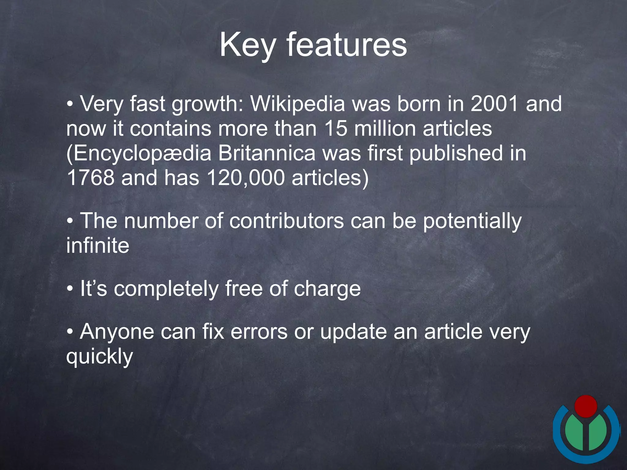 Very fast growth: Wikipedia was born in 2001 and now it contains more than 15 million articles (Encyclopædia Britannica  was first published in 1768 and has  120,000 articles) The number of contributors can be potentially infinite It’s completely free of charge Anyone can fix errors or update an article very quickly Key features 