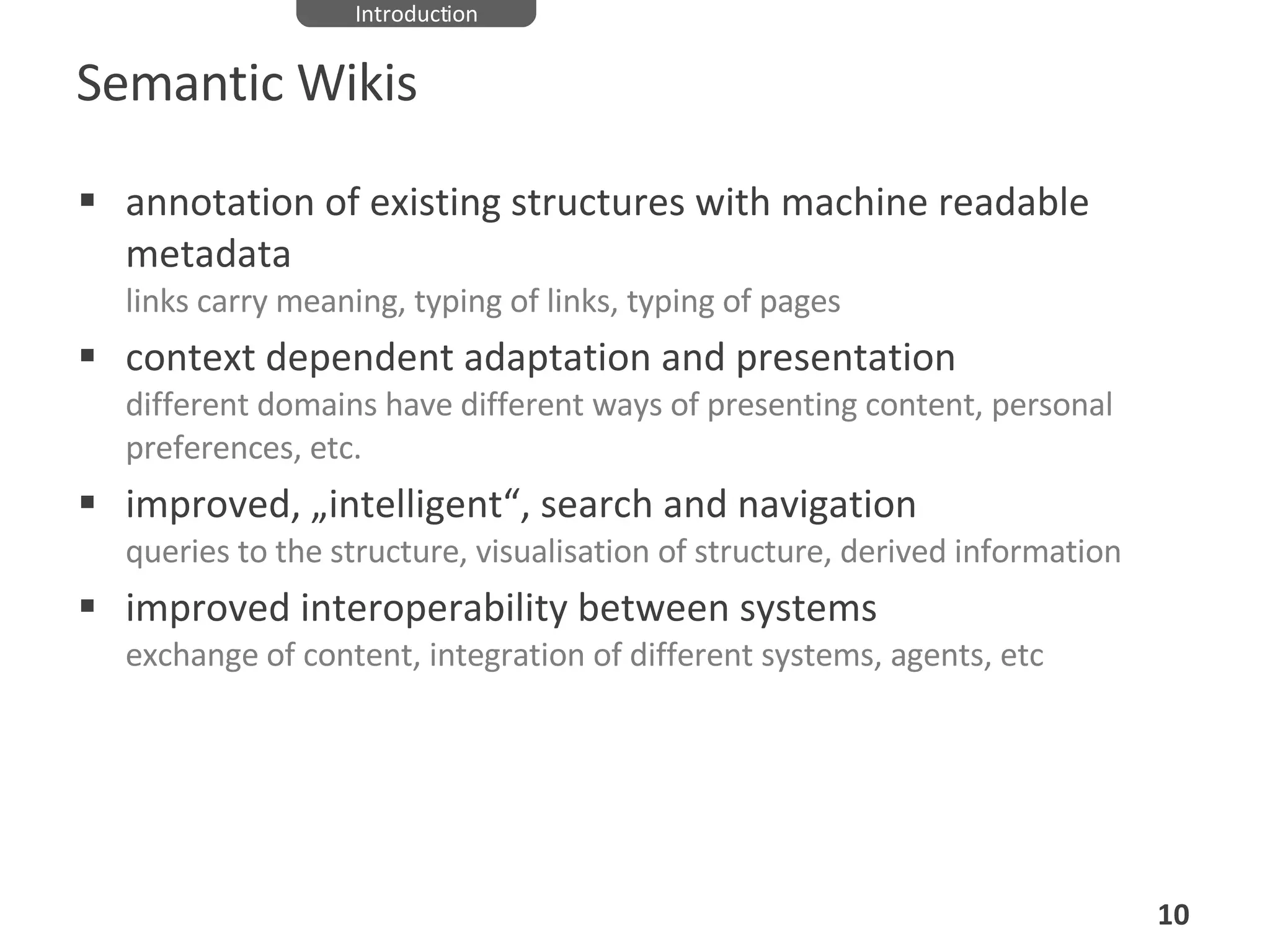 Semantic Wikis annotation of existing structures with machine readable metadata links carry meaning, typing of links, typing of pages context dependent adaptation and presentation different domains have different ways of presenting content, personal preferences, etc. improved, „intelligent“, search and navigation queries to the structure, visualisation of structure, derived information improved interoperability between systems exchange of content, integration of different systems, agents, etc Introduction 