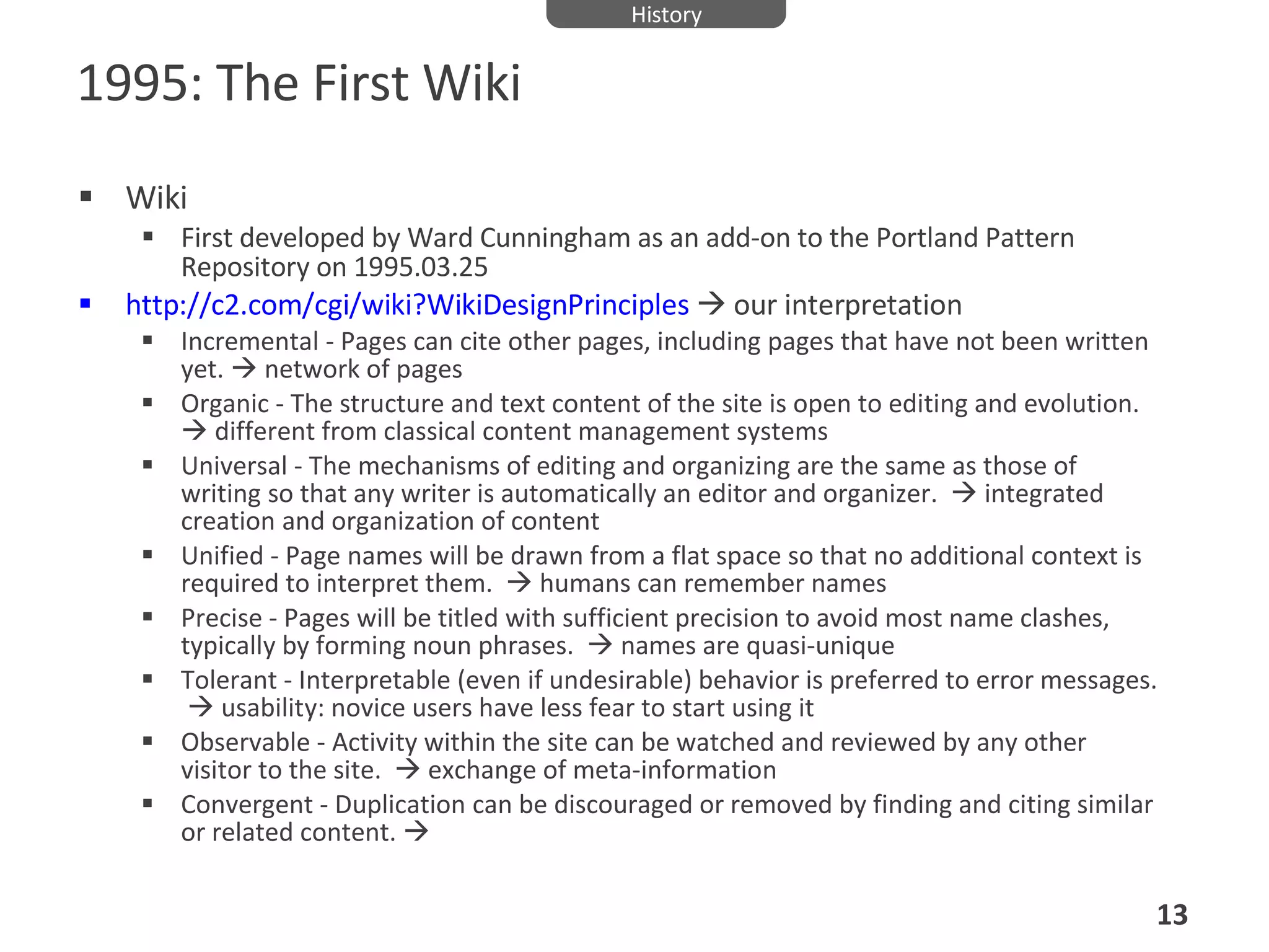 1995: The First Wiki Wiki First developed by Ward Cunningham as an add-on to the Portland Pattern Repository on 1995.03.25  http://c2.com/cgi/wiki?WikiDesignPrinciples     our interpretation Incremental - Pages can cite other pages, including pages that have not been written yet.    network of pages Organic - The structure and text content of the site is open to editing and evolution.    different from classical content management systems Universal - The mechanisms of editing and organizing are the same as those of writing so that any writer is automatically an editor and organizer.    integrated creation and organization of content Unified - Page names will be drawn from a flat space so that no additional context is required to interpret them.    humans can remember names Precise - Pages will be titled with sufficient precision to avoid most name clashes, typically by forming noun phrases.    names are quasi-unique Tolerant - Interpretable (even if undesirable) behavior is preferred to error messages.    usability: novice users have less fear to start using it Observable - Activity within the site can be watched and reviewed by any other visitor to the site.    exchange of meta-information Convergent - Duplication can be discouraged or removed by finding and citing similar or related content.     History 