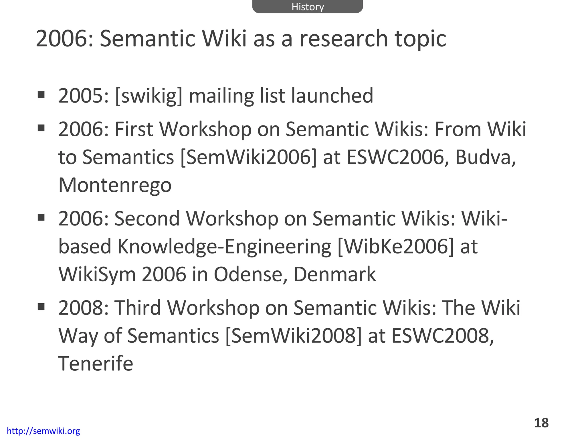 2006: Semantic Wiki as a research topic 2005: [swikig] mailing list launched 2006: First Workshop on Semantic Wikis: From Wiki to Semantics [SemWiki2006] at ESWC2006, Budva, Montenrego  2006: Second Workshop on Semantic Wikis: Wiki-based Knowledge-Engineering [WibKe2006] at WikiSym 2006 in Odense, Denmark 2008: Third Workshop on Semantic Wikis: The Wiki Way of Semantics [SemWiki2008] at ESWC2008, Tenerife http://semwiki.org History 