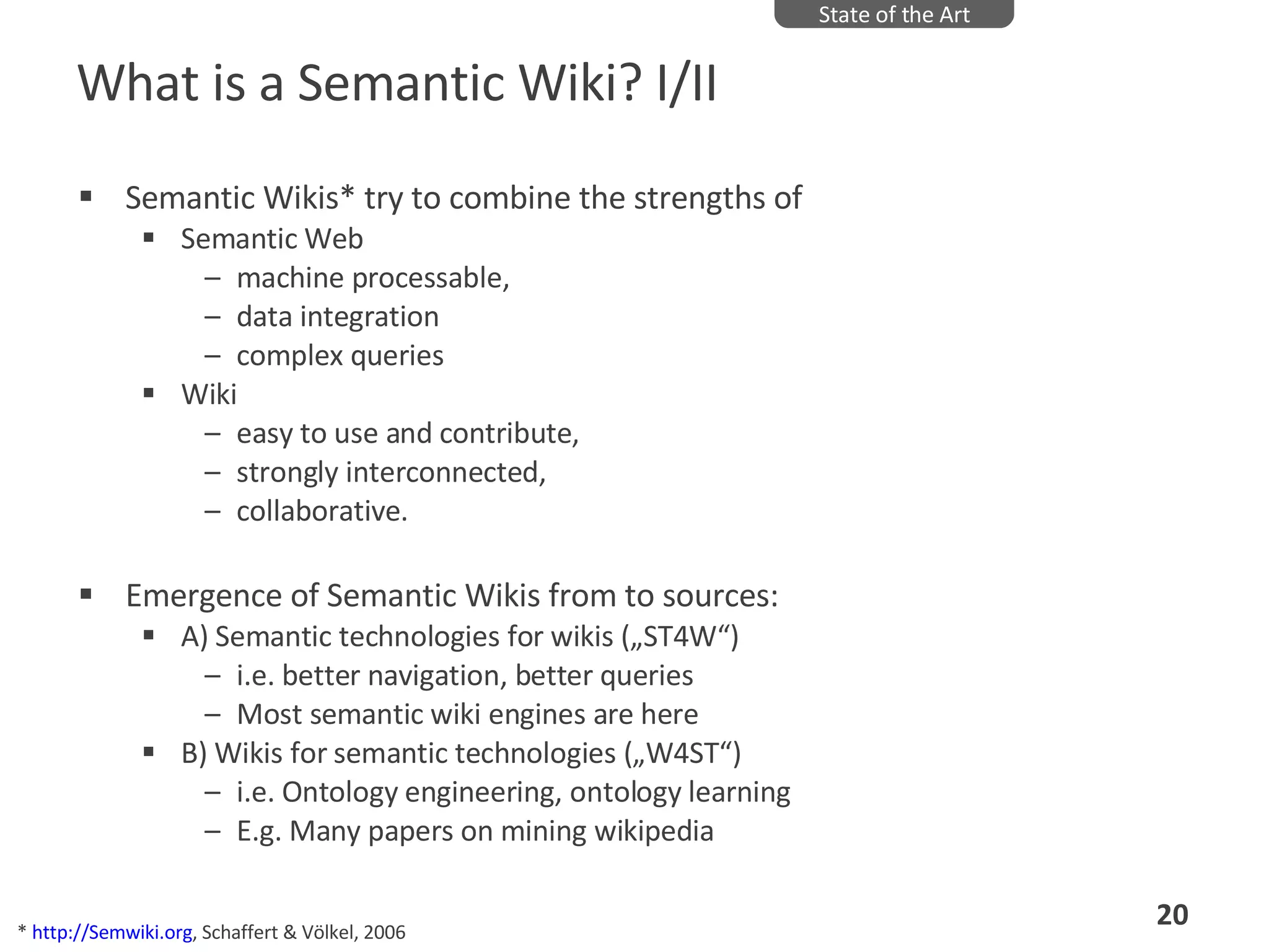 What is a Semantic Wiki? I/II Semantic Wikis* try to combine the strengths of  Semantic Web  machine processable,  data integration complex queries  Wiki easy to use and contribute,  strongly interconnected,  collaborative.  Emergence of Semantic Wikis from to sources:  A) Semantic technologies for wikis („ST4W“) i.e. better navigation, better queries Most semantic wiki engines are here B) Wikis for semantic technologies („W4ST“) i.e. Ontology engineering, ontology learning E.g. Many papers on mining wikipedia State of the Art *  http://Semwiki.org , Schaffert & Völkel, 2006 
