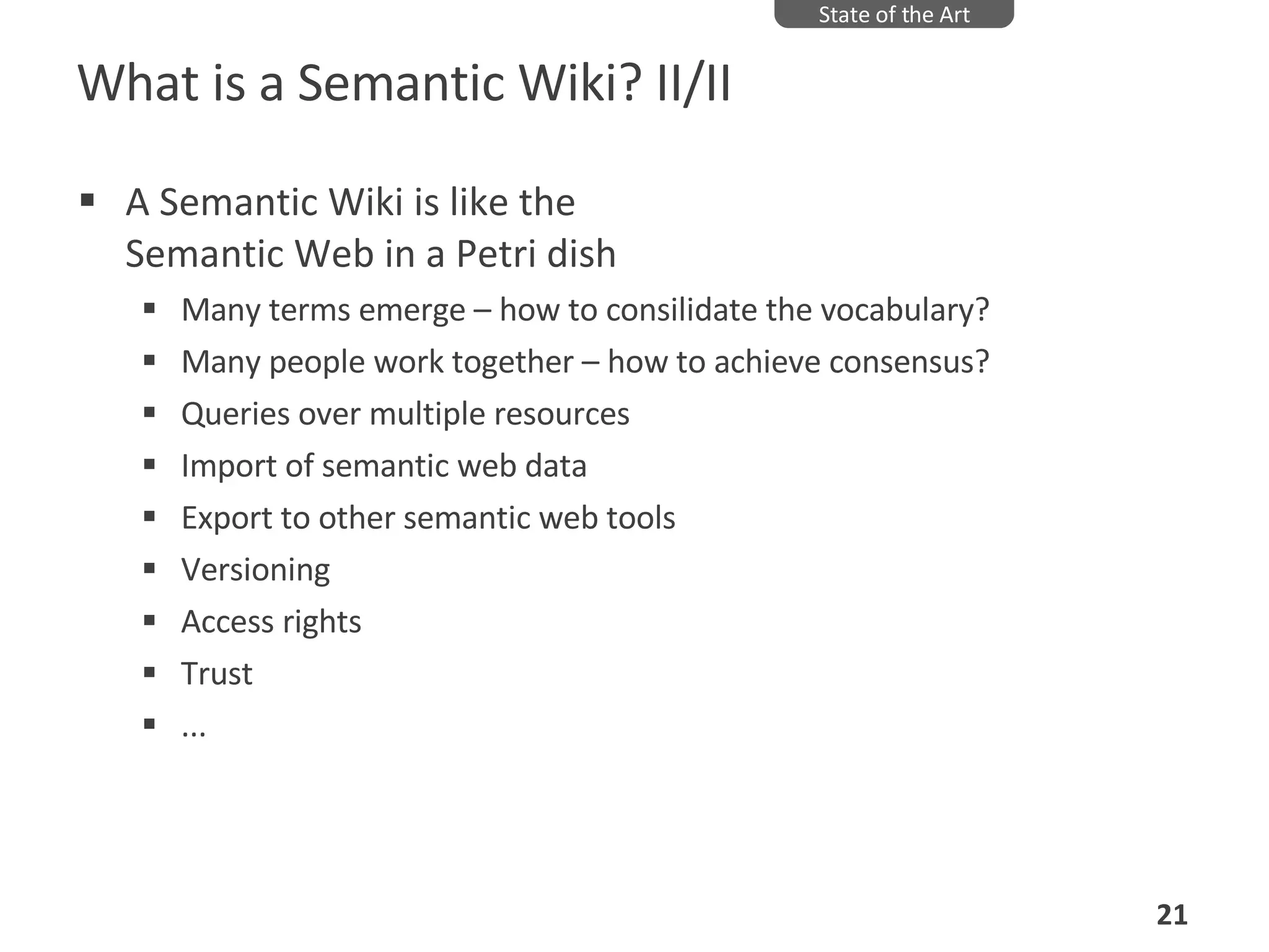 What is a Semantic Wiki? II/II A Semantic Wiki is like the  Semantic Web in a Petri dish Many terms emerge – how to consilidate the vocabulary? Many people work together – how to achieve consensus? Queries over multiple resources Import of semantic web data Export to other semantic web tools Versioning Access rights Trust ... State of the Art 