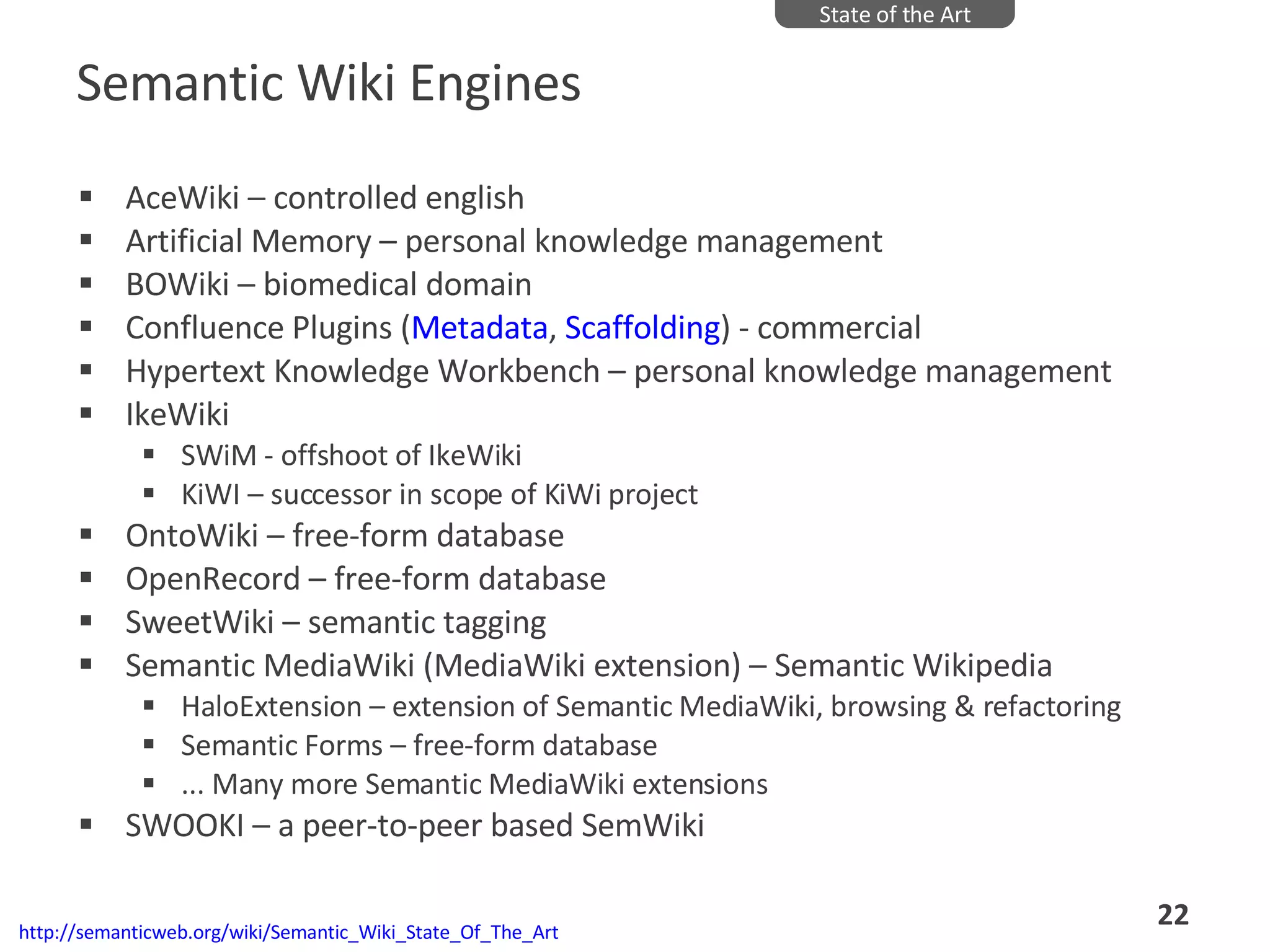 Semantic Wiki Engines AceWiki – controlled english  Artificial Memory – personal knowledge management BOWiki – biomedical domain Confluence Plugins ( Metadata ,  Scaffolding ) - commercial Hypertext Knowledge Workbench – personal knowledge management IkeWiki  SWiM - offshoot of IkeWiki KiWI – successor in scope of KiWi project OntoWiki – free-form database OpenRecord – free-form database SweetWiki – semantic tagging  Semantic MediaWiki (MediaWiki extension) – Semantic Wikipedia HaloExtension – extension of Semantic MediaWiki, browsing & refactoring Semantic Forms – free-form database ... Many more Semantic MediaWiki extensions SWOOKI – a peer-to-peer based SemWiki State of the Art http://semanticweb.org/wiki/Semantic_Wiki_State_Of_The_Art 
