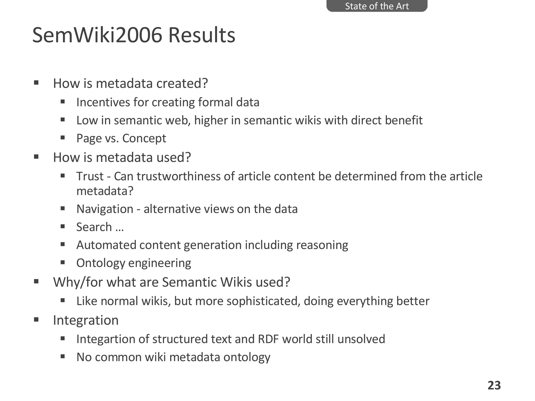 SemWiki2006 Results How is metadata created? Incentives for creating formal data Low in semantic web, higher in semantic wikis with direct benefit Page vs. Concept How is metadata used?  Trust - Can trustworthiness of article content be determined from the article metadata?  Navigation - alternative views on the data Search … Automated content generation including reasoning Ontology engineering Why/for what are Semantic Wikis used?  Like normal wikis, but more sophisticated, doing everything better Integration  Integartion of structured text and RDF world still unsolved No common wiki metadata ontology State of the Art 