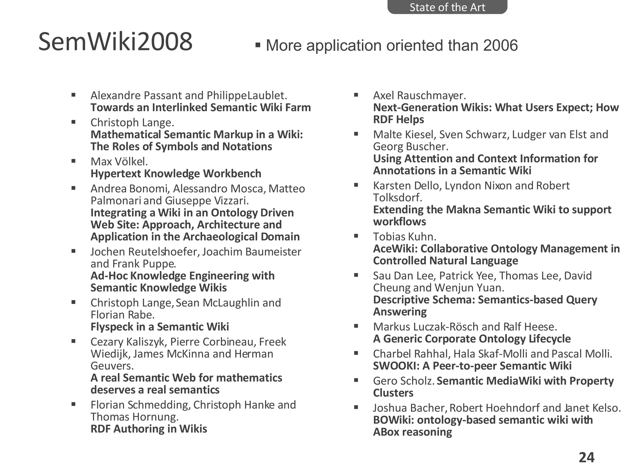 SemWiki2008 Alexandre Passant and Philippe Laublet.  Towards an Interlinked Semantic Wiki Farm   Christoph Lange.  Mathematical Semantic Markup in a Wiki: The Roles of Symbols and Notations   Max Völkel.  Hypertext Knowledge Workbench   Andrea Bonomi, Alessandro Mosca, Matteo Palmonari and Giuseppe Vizzari.  Integrating a Wiki in an Ontology Driven Web Site: Approach, Architecture and Application in the Archaeological Domain   Jochen Reutelshoefer, Joachim Baumeister and Frank Puppe.  Ad-Hoc Knowledge Engineering with Semantic Knowledge Wikis  Christoph Lange, Sean McLaughlin and Florian Rabe.  Flyspeck in a Semantic Wiki   Cezary Kaliszyk, Pierre Corbineau, Freek Wiedijk, James McKinna and Herman Geuvers.  A real Semantic Web for mathematics deserves a real semantics   Florian Schmedding, Christoph Hanke and Thomas Hornung.  RDF Authoring in Wikis Axel Rauschmayer.  Next-Generation Wikis: What Users Expect; How RDF Helps   Malte Kiesel, Sven Schwarz, Ludger van Elst and Georg Buscher.  Using Attention and Context Information for Annotations in a Semantic Wiki   Karsten Dello, Lyndon Nixon and Robert Tolksdorf.  Extending the Makna Semantic Wiki to support workflows   Tobias Kuhn.  AceWiki: Collaborative Ontology Management in Controlled Natural Language   Sau Dan Lee, Patrick Yee, Thomas Lee, David Cheung and Wenjun Yuan.  Descriptive Schema: Semantics-based Query Answering   Markus Luczak-Rösch and Ralf Heese.  A Generic Corporate Ontology Lifecycle   Charbel Rahhal, Hala Skaf-Molli and Pascal Molli.  SWOOKI: A Peer-to-peer Semantic Wiki   Gero Scholz.  Semantic MediaWiki with Property Clusters   Joshua Bacher, Robert Hoehndorf and Janet Kelso.  BOWiki: ontology-based semantic wiki with ABox reasoning   State of the Art More application oriented than 2006 
