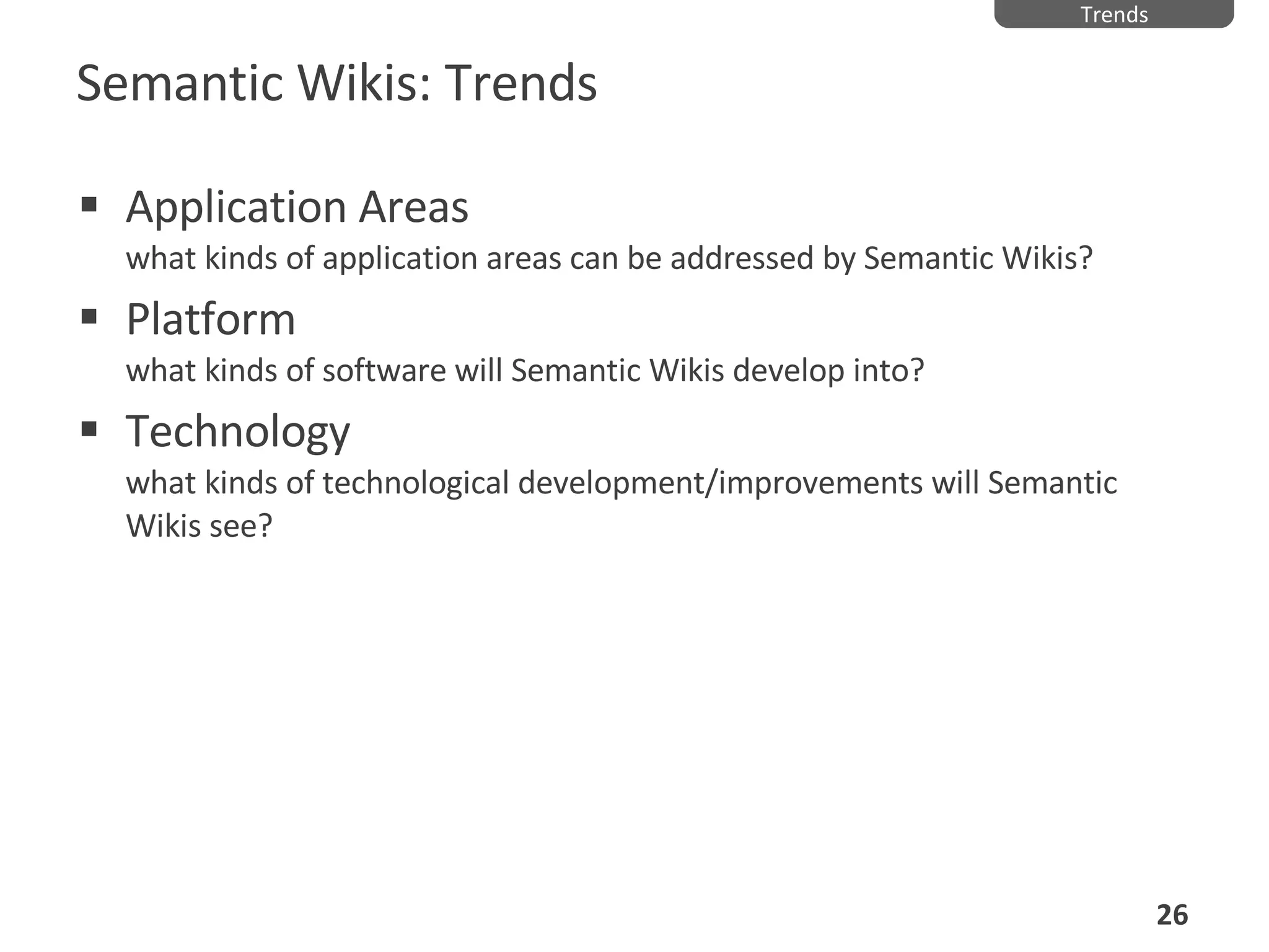 Semantic Wikis: Trends Application Areas what kinds of application areas can be addressed by Semantic Wikis? Platform what kinds of software will Semantic Wikis develop into? Technology what kinds of technological development/improvements will Semantic Wikis see? Trends 
