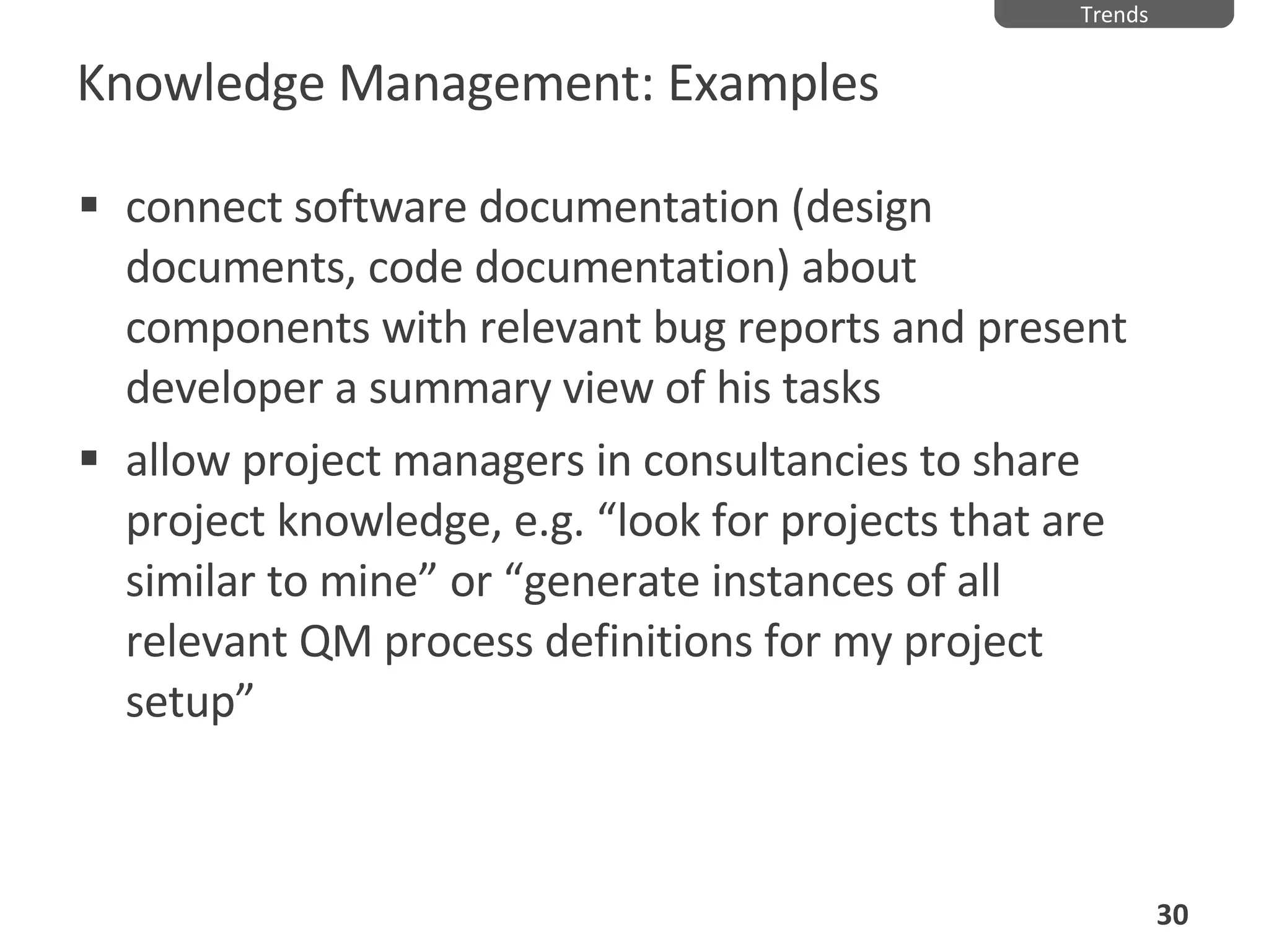 Knowledge Management: Examples connect software documentation (design documents, code documentation) about components with relevant bug reports and present developer a summary view of his tasks allow project managers in consultancies to share project knowledge, e.g. “look for projects that are similar to mine” or “generate instances of all relevant QM process definitions for my project setup” Trends 