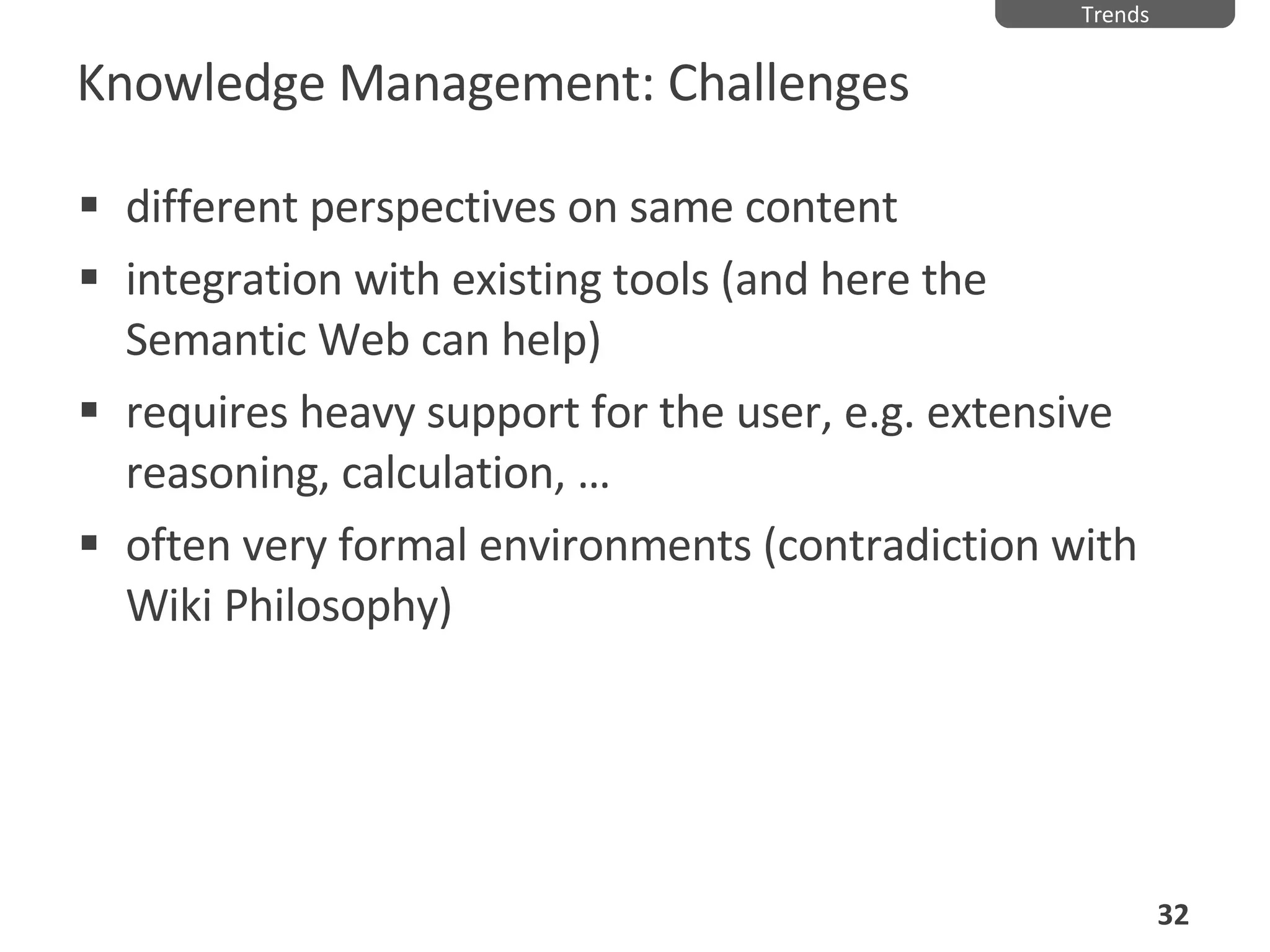Knowledge Management: Challenges different perspectives on same content integration with existing tools (and here the Semantic Web can help) requires heavy support for the user, e.g. extensive reasoning, calculation,  … often very formal environments (contradiction with Wiki Philosophy) Trends 