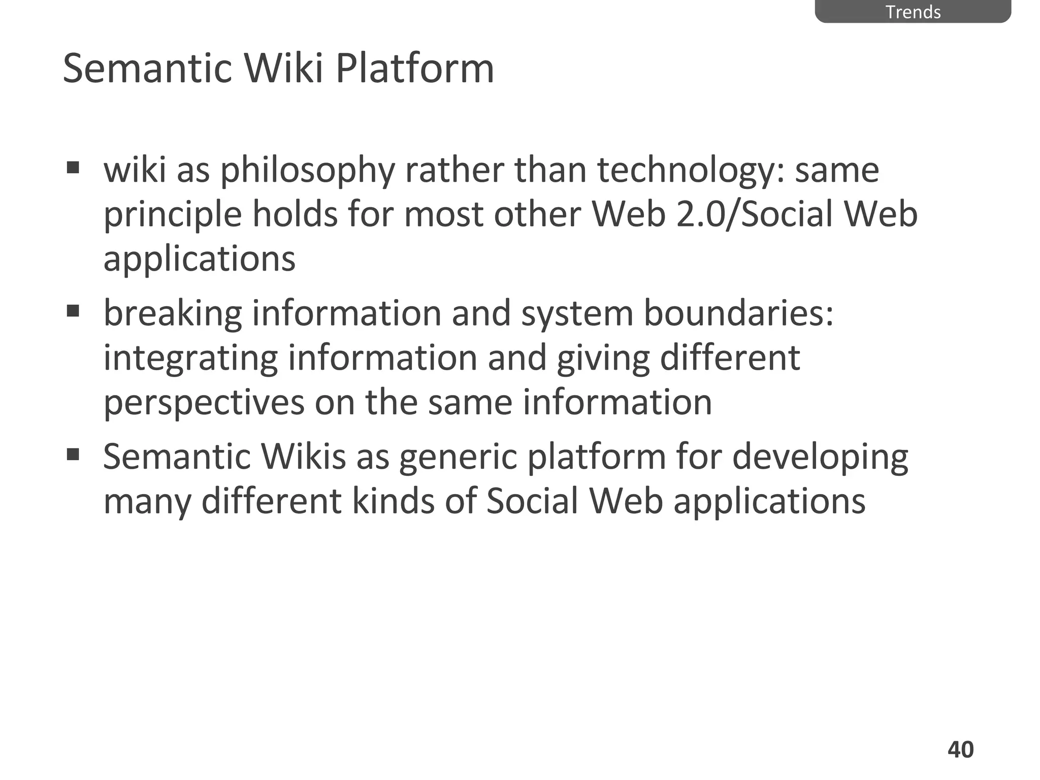 Semantic Wiki Platform wiki as philosophy rather than technology: same principle holds for most other Web 2.0/Social Web applications breaking information and system boundaries: integrating information and giving different perspectives on the same information Semantic Wikis as generic platform for developing many different kinds of Social Web applications Trends 
