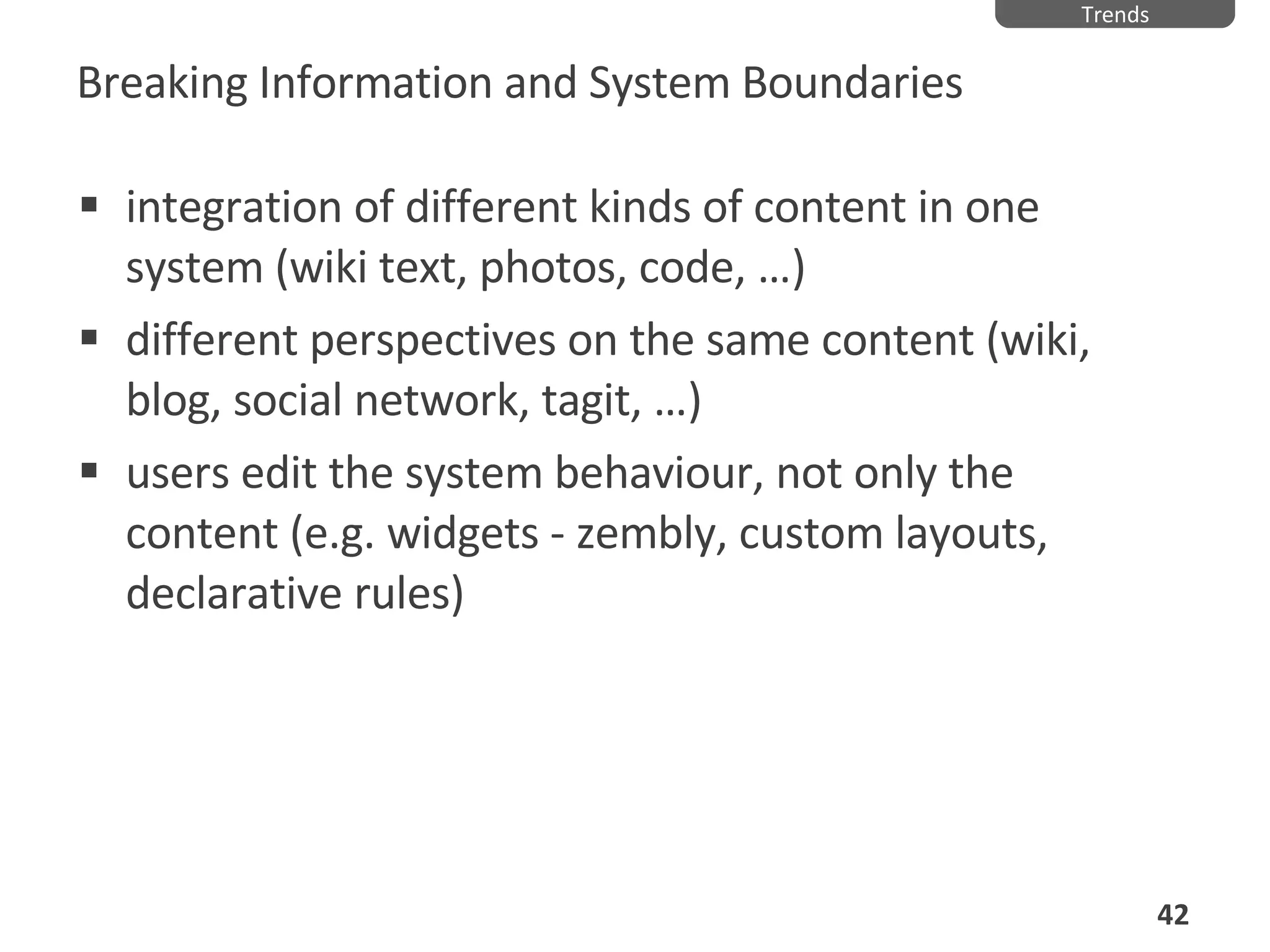 Breaking Information and System Boundaries integration of different kinds of content in one system (wiki text, photos, code,  …) different perspectives on the same content (wiki, blog, social network, tagit,  …) users edit the system behaviour, not only the content (e.g. widgets - zembly, custom layouts, declarative rules) Trends 