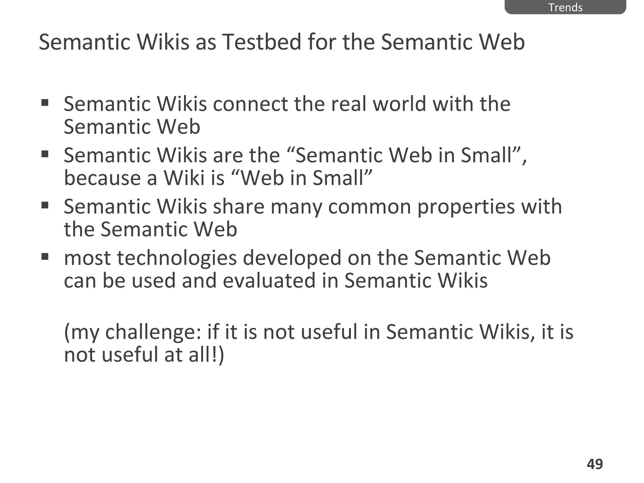 Semantic Wikis as Testbed for the Semantic Web Semantic Wikis connect the real world with the Semantic Web Semantic Wikis are the “Semantic Web in Small”, because a Wiki is “Web in Small” Semantic Wikis share many common properties with the Semantic Web most technologies developed on the Semantic Web can be used and evaluated in Semantic Wikis  (my challenge: if it is not useful in Semantic Wikis, it is not useful at all!) Trends 