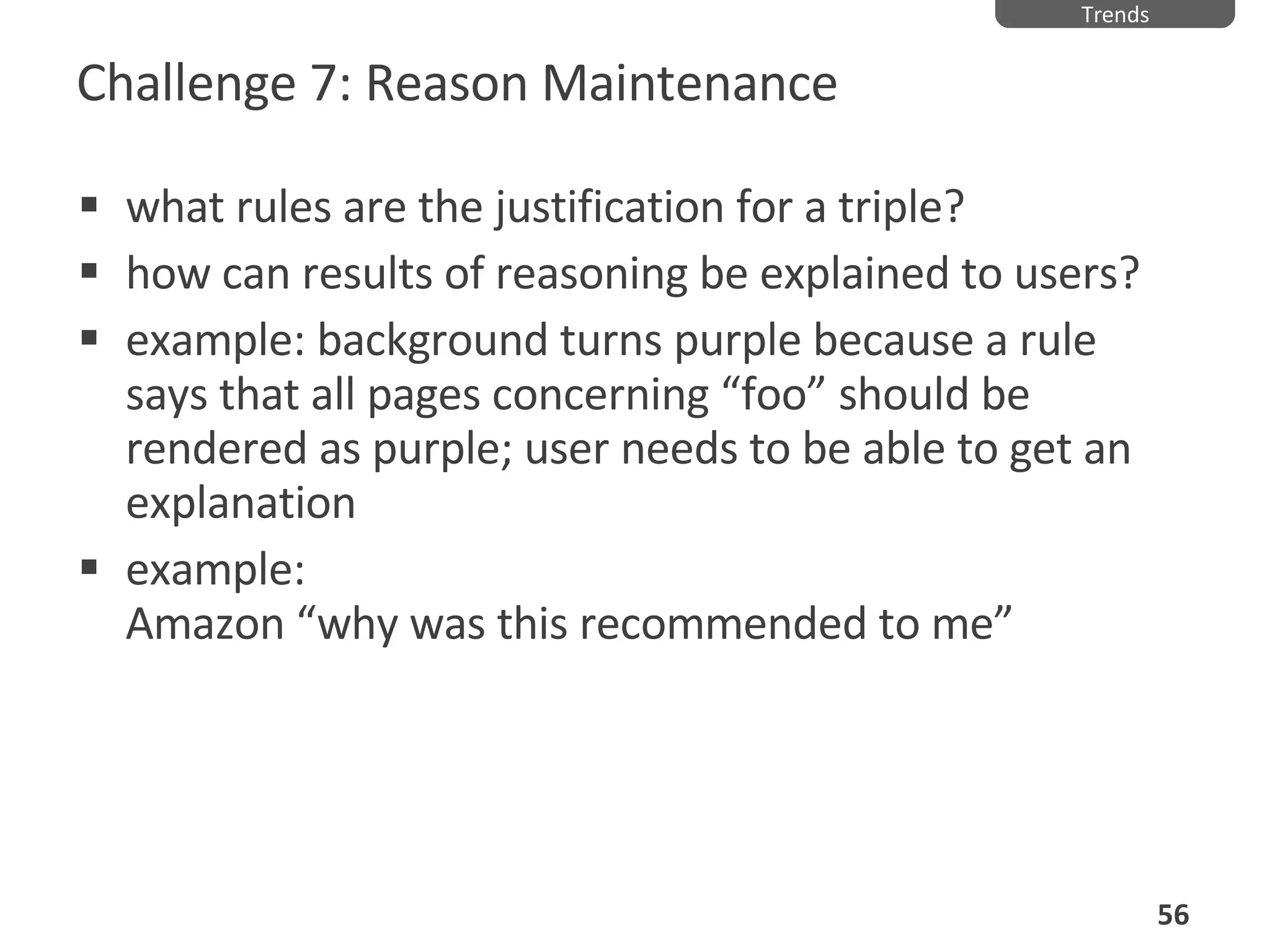 Challenge 7: Reason Maintenance what rules are the justification for a triple? how can results of reasoning be explained to users? example: background turns purple because a rule says that all pages concerning “foo” should be rendered as purple; user needs to be able to get an explanation example:  Amazon “why was this recommended to me” Trends 