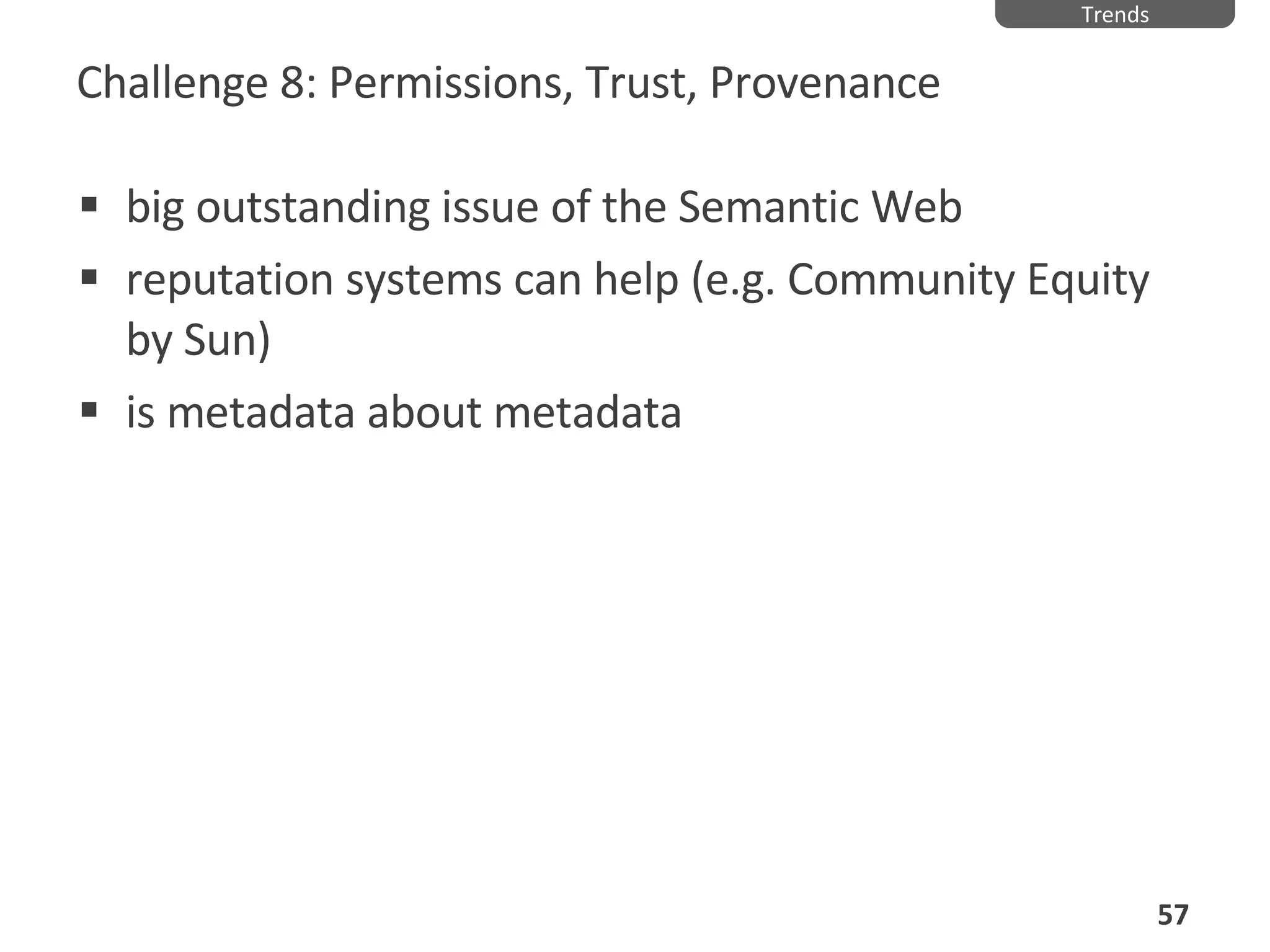 Challenge 8: Permissions, Trust, Provenance big outstanding issue of the Semantic Web reputation systems can help (e.g. Community Equity by Sun) is metadata about metadata Trends 