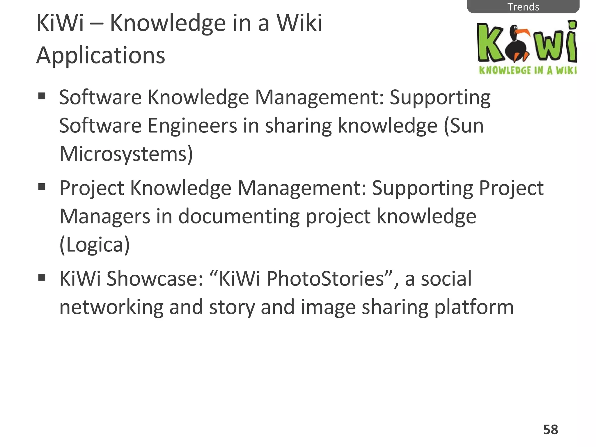 KiWi  –  Knowledge in a Wiki Applications Software Knowledge Management: Supporting Software Engineers in sharing knowledge (Sun Microsystems) Project Knowledge Management: Supporting Project Managers in documenting project knowledge (Logica) KiWi Showcase: “KiWi PhotoStories”, a social networking and story and image sharing platform Trends 