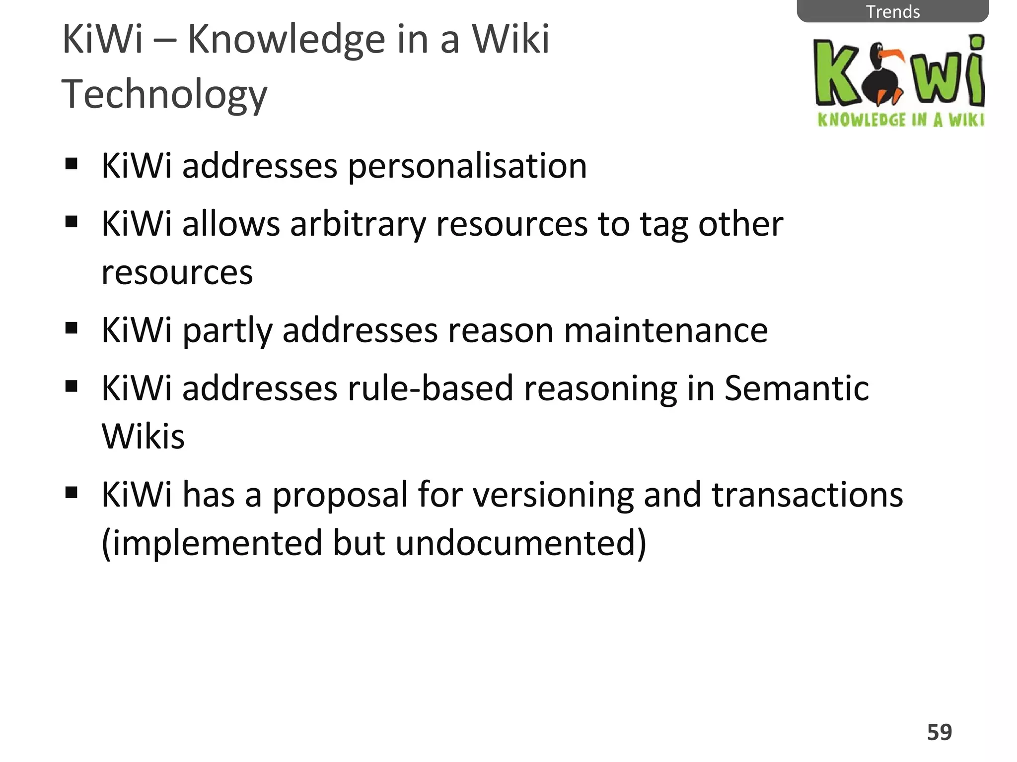 KiWi  –  Knowledge in a Wiki Technology KiWi addresses personalisation KiWi allows arbitrary resources to tag other resources KiWi partly addresses reason maintenance  KiWi addresses rule-based reasoning in Semantic Wikis KiWi has a proposal for versioning and transactions (implemented but undocumented) Trends 