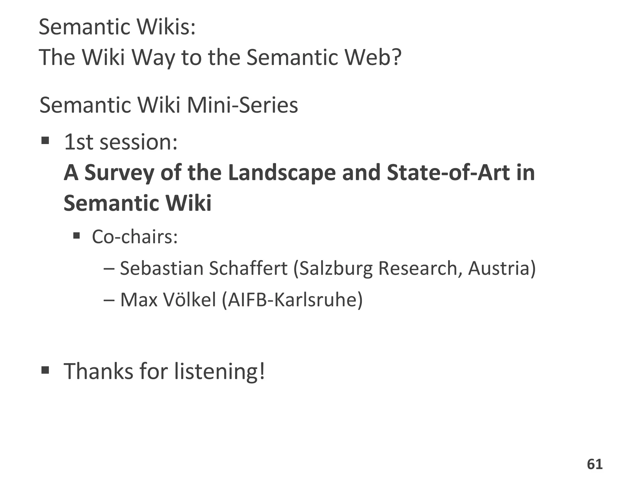 Semantic Wikis:  The Wiki Way to the Semantic Web? Semantic Wiki Mini-Series 1st session:  A Survey of the Landscape and State-of-Art in Semantic Wiki   Co-chairs:  Sebastian Schaffert (Salzburg Research, Austria) Max Völkel (AIFB-Karlsruhe)  Thanks for listening! 