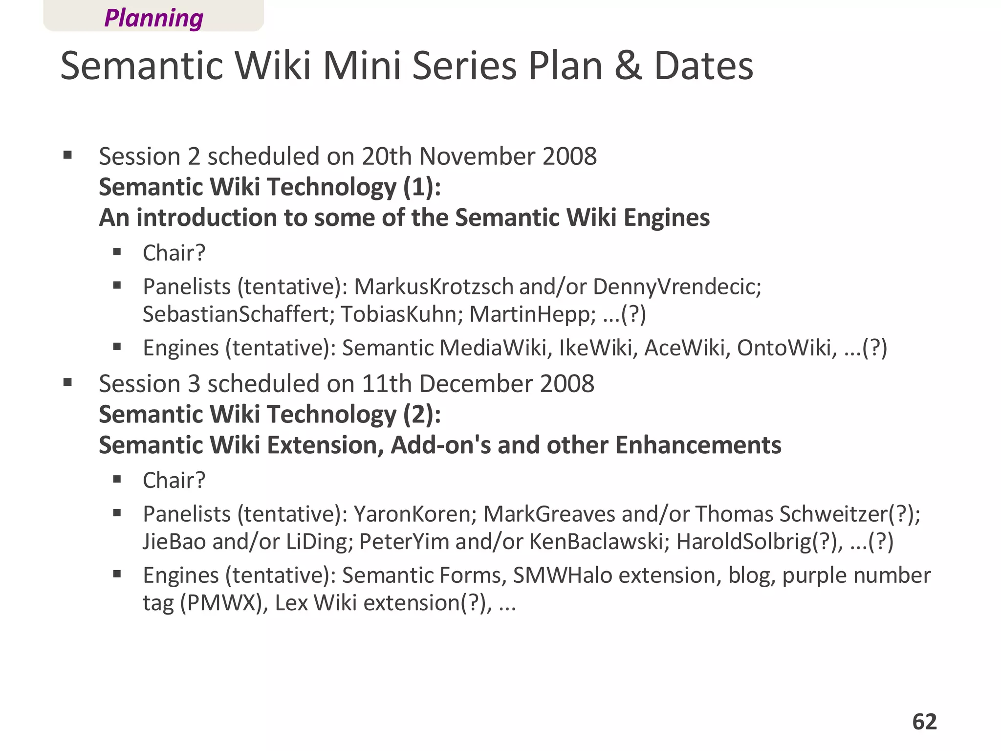 Semantic Wiki Mini Series Plan & Dates Session 2 scheduled on 20th November 2008  Semantic Wiki Technology (1):  An introduction to some of the Semantic Wiki Engines Chair? Panelists (tentative): MarkusKrotzsch and/or DennyVrendecic; SebastianSchaffert; TobiasKuhn; MartinHepp; ...(?)  Engines (tentative): Semantic MediaWiki, IkeWiki, AceWiki, OntoWiki, ...(?)  Session 3 scheduled on 11th December 2008 Semantic Wiki Technology (2):  Semantic Wiki Extension, Add-on's and other Enhancements Chair? Panelists (tentative): YaronKoren; MarkGreaves and/or Thomas Schweitzer(?); JieBao and/or LiDing; PeterYim and/or KenBaclawski; HaroldSolbrig(?), ...(?)  Engines (tentative): Semantic Forms, SMWHalo extension, blog, purple number tag (PMWX), Lex Wiki extension(?), ...  Planning 