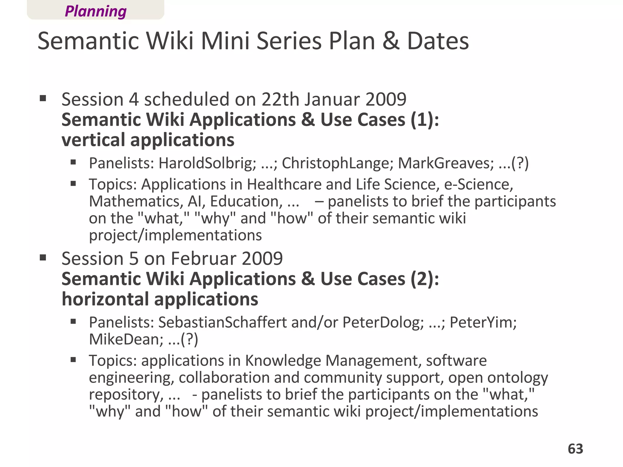 Semantic Wiki Mini Series Plan & Dates Session 4 scheduled on 22th Januar 2009  Semantic Wiki Applications & Use Cases (1):  vertical applications Panelists: HaroldSolbrig; ...; ChristophLange; MarkGreaves; ...(?)  Topics: Applications in Healthcare and Life Science, e-Science, Mathematics, AI, Education, ...  – panelists to brief the participants on the "what," "why" and "how" of their semantic wiki project/implementations Session 5 on Februar 2009 Semantic Wiki Applications & Use Cases (2):  horizontal applications Panelists: SebastianSchaffert and/or PeterDolog; ...; PeterYim; MikeDean; ...(?)  Topics: applications in Knowledge Management, software engineering, collaboration and community support, open ontology repository, ...  - panelists to brief the participants on the "what," "why" and "how" of their semantic wiki project/implementations Planning 