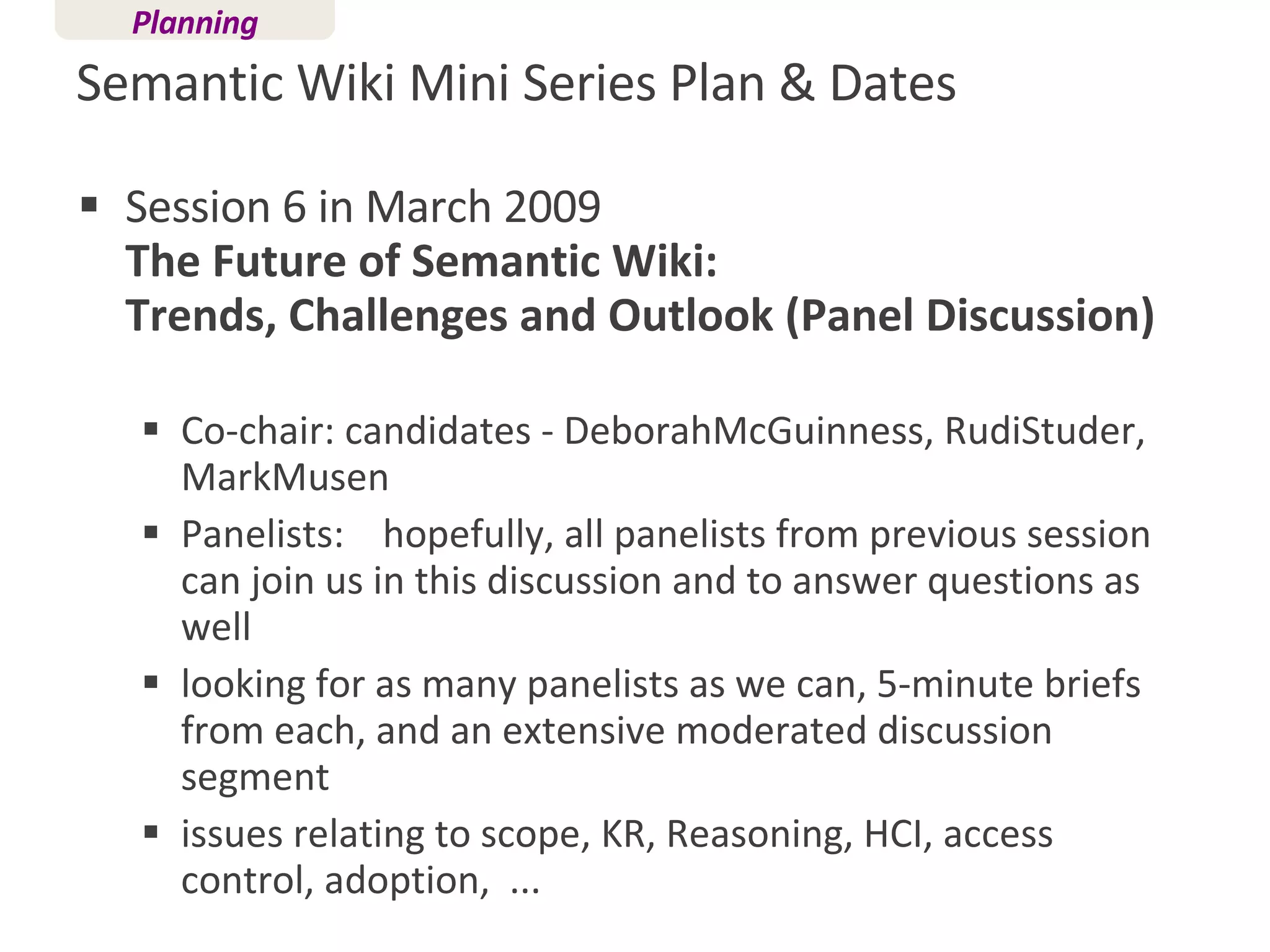 Semantic Wiki Mini Series Plan & Dates Session 6 in March 2009 The Future of Semantic Wiki:  Trends, Challenges and Outlook (Panel Discussion)  Co-chair: candidates - DeborahMcGuinness, RudiStuder, MarkMusen  Panelists:  hopefully, all panelists from previous session can join us in this discussion and to answer questions as well  looking for as many panelists as we can, 5-minute briefs from each, and an extensive moderated discussion segment  issues relating to scope, KR, Reasoning, HCI, access control, adoption,  ... Planning 