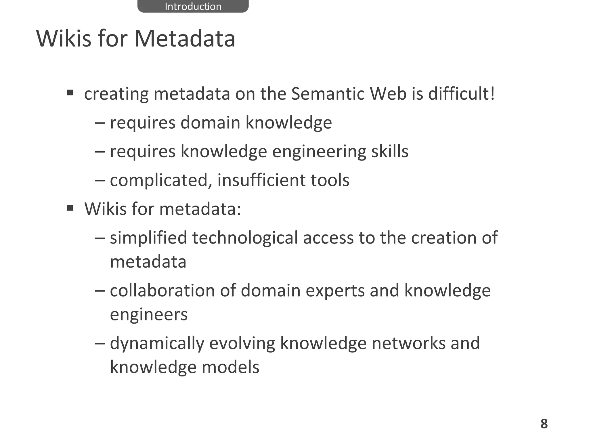 Wikis for Metadata creating metadata on the Semantic Web is difficult!  requires domain knowledge requires knowledge engineering skills complicated, insufficient tools Wikis for metadata: simplified technological access to the creation of metadata collaboration of domain experts and knowledge engineers dynamically evolving knowledge networks and knowledge models Introduction 