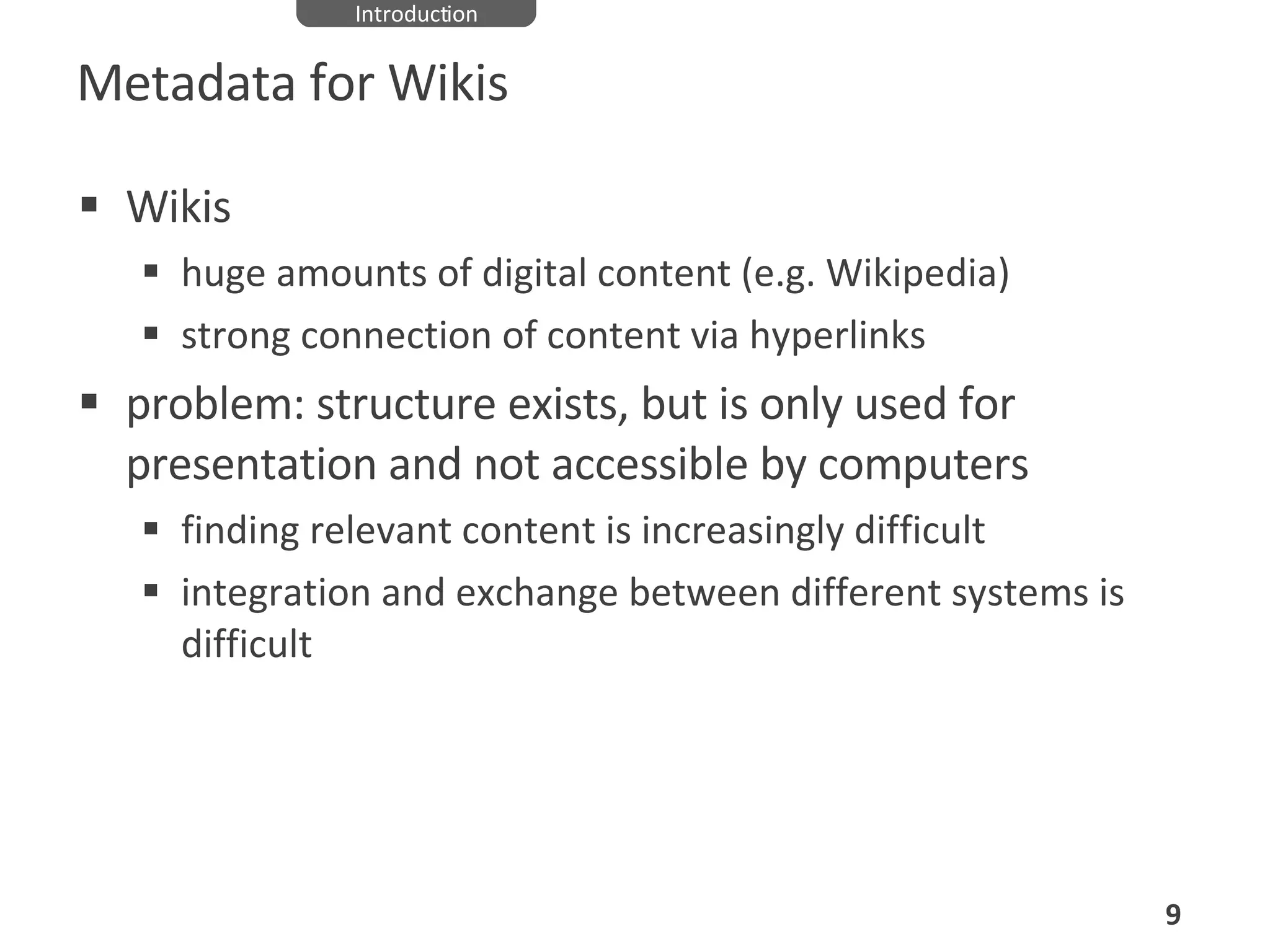 Metadata for Wikis Wikis huge amounts of digital content (e.g. Wikipedia) strong connection of content via hyperlinks problem: structure exists, but is only used for presentation and not accessible by computers finding relevant content is increasingly difficult integration and exchange between different systems is difficult Introduction 