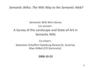 Semantic Wiki Mini-Series 1st session:  A Survey of the Landscape and State-of-Art in Semantic Wiki Co-chairs:  Sebastian Schaffert (Salzburg Research, Austria), Max Völkel (FZI Karlsruhe)  2008-10-23 Semantic Wikis: The Wiki Way to the Semantic Web? 