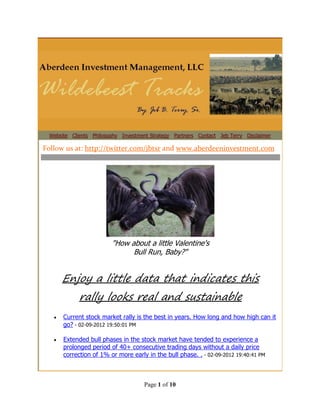 Website Clients Philosophy Investment Strategy Partners Contact Jeb Terry Disclaimer

Follow us at: http://twitter.com/jbtsr and www.aberdeeninvestment.com




                         "How about a little Valentine's
                               Bull Run, Baby?"


       Enjoy a little data that indicates this
            rally looks real and sustainable
      Current stock market rally is the best in years. How long and how high can it
       go? - 02-09-2012 19:50:01 PM

      Extended bull phases in the stock market have tended to experience a
       prolonged period of 40+ consecutive trading days without a daily price
       correction of 1% or more early in the bull phase. . - 02-09-2012 19:40:41 PM



                                     Page 1 of 10
 