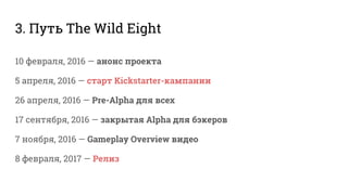 3. Путь The Wild Eight
10 февраля, 2016 — анонс проекта
5 апреля, 2016 — старт Kickstarter-кампании
26 апреля, 2016 — Pre-Alpha для всех
17 сентября, 2016 — закрытая Alpha для бэкеров
7 ноября, 2016 — Gameplay Overview видео
8 февраля, 2017 — Релиз
 