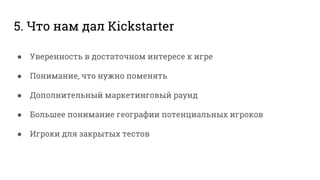 5. Что нам дал Kickstarter
● Уверенность в достаточном интересе к игре
● Понимание, что нужно поменять
● Дополнительный маркетинговый раунд
● Большее понимание географии потенциальных игроков
● Игроки для закрытых тестов
 