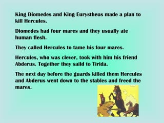 King Diomedes and King Eurystheus made a plan to kill Hercules. Diomedes had four mares and they usually ate human flesh. They called Hercules to tame his four mares. Hercules, who was clever, took with him his friend Abderus. Together they saild to Tirida. The next day before the guards killed them Hercules and Abderus went down to the stables and freed the mares. 