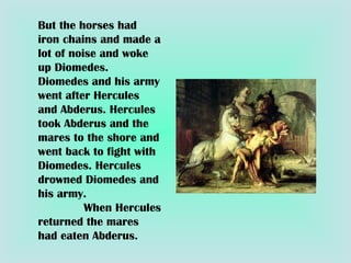But the horses had iron chains and made a lot of noise and woke up Diomedes. Diomedes and his army went after Hercules and Abderus. Hercules took Abderus and the mares to the shore and went back to fight with Diomedes. Hercules drowned Diomedes and his army.  When Hercules returned the mares had eaten Abderus. 