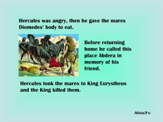 Hercules was angry, then he gave the mares Diomedes’ body to eat. Before returning home he called this place Abdera in memory of his friend. Hercules took the mares to King Eurystheus and the King killed them. Alicia 3º c 
