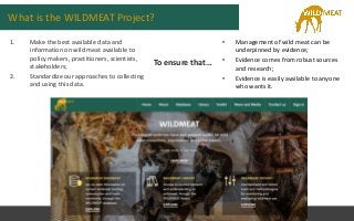 What is the WILDMEAT Project?
1. Make the best available data and
information on wild meat available to
policy makers, pra...