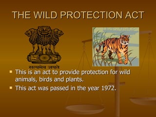 THE WILD PROTECTION ACT




   This is an act to provide protection for wild
    animals, birds and plants.
   This act was passed in the year 1972.
 