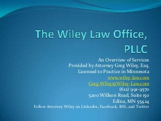 An Overview of Services
                  Provided by Attorney Greg Wiley, Esq.
                      Licensed to Practice in Minnesota
                                    www.wiley-law.com
                           Greg.Wiley@Wiley-Law.com
                                          (612) 991-9570
                           5200 Willson Road, Suite 150
                                      Edina, MN 55424
Follow Attorney Wiley on Linkedin, Facebook, RSS, and Twitter
 