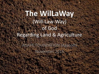 The WilLaWay
(Will-Law-Way)
of God
Regarding Land & Agriculture
AGAPE FOUNDATION (Agasoft)
November 2015
 