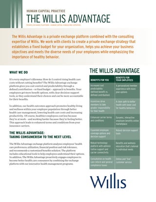 The Willis Advantage is a private exchange platform combined with the consulting
expertise of Willis. We work with clients to create a private exchange strategy that
establishes a fixed budget for your organization, helps you achieve your business
objectives and meets the diverse needs of your employees while emphasizing the
importance of healthy behavior.
WHAT WE DO
It’s every employer’s dilemma: How do I control rising health care
costs without cutting benefits? The Willis Advantage exchange
platform gives you cost control and predictability through a
defined contribution – or fixed budget – approach to benefits. Your
employees get more benefit options, with clear decision-support
tools, so they understand their choices and can be more accountable
for their benefits.
In addition, our health outcomes approach promotes healthy living
and wellness within your employee population through better
health care management, lowering health care costs and increasing
productivity. Of course, healthier employees cost less because
they’re at work – and working harder because they’re feeling better.
This approach leads to enhanced terms and conditions from your
insurance carriers.
The Willis Advantage:
Taking Consumerism to the Next Level
The Willis Advantage exchange platform analyzes employees’ health
carepreferences,utilization,financialpositionandrisktolerance,
andrecommends a customized benefits solution. The platform
includes educational tools to help employees understand their options.
In addition, The Willis Advantage proactively engages employees to
become better health care consumers by combining the exchange
platform with our innovative health management programs.
HUMAN CAPITAL PRACTICE
THEWILLISADVANTAGEPrivate exchange platform + human capital CONSULTING expertise
Increased cost
predictability
(defined benefit vs.
defined contribution)
Incentives drive
members to take
greater responsibility
for their health
Enhanced carrier terms
and conditions
Expanded employee
coverage options and
decision support
Robust technology
platform with adminis-
trative support and
carrier connectivity
Consultation on health
care reform and general
compliance issues
A personalized member
experience with more
plan options
A clear path to better
health with lower cost
for healthy behaviors
Dynamic, interactive
employee benefits online
marketplace
Robust decision support
tools
Benefits and wellness
education that’s tailored
to individual needs
Online and “live”
customer service
Benefits for you
Benefits for
Your Employees
The Willis Advantage
 