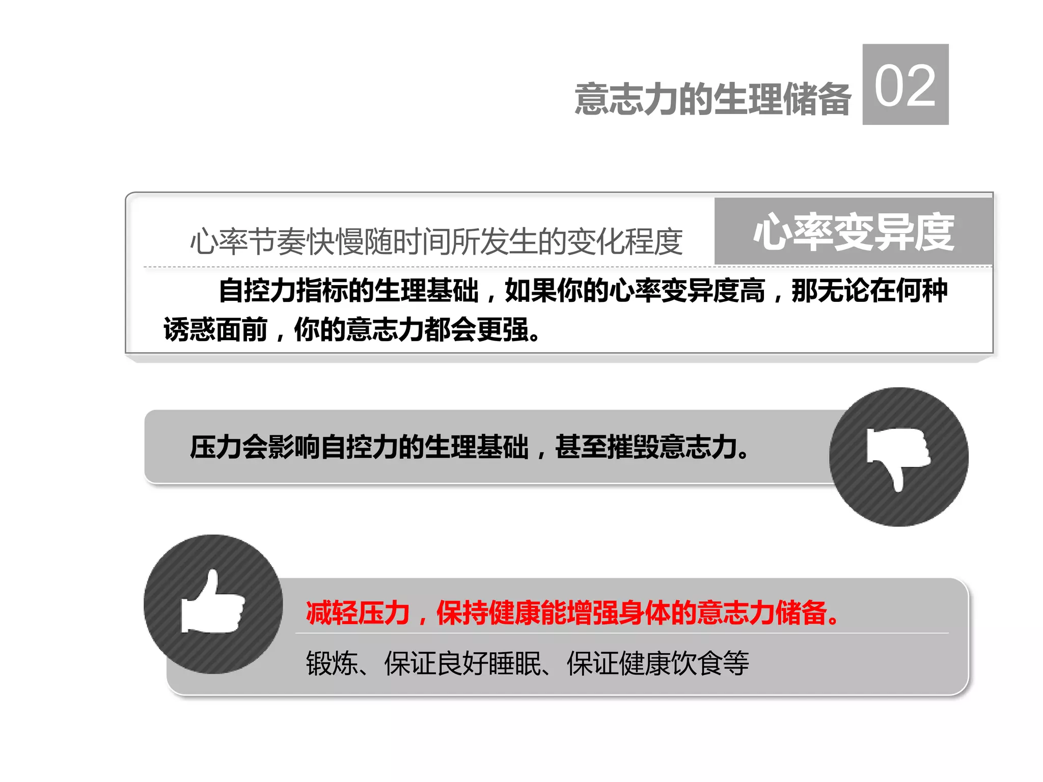 意志力的生理储备 02
压力会影响自控力的生理基础，甚至摧毁意志力。
减轻压力，保持健康能增强身体的意志力储备。
锻炼、保证良好睡眠、保证健康饮食等
心率变异度心率节奏快慢随时间所发生的变化程度
自控力指标的生理基础，如果你的心率变异度高，那无论在何种
诱惑面前，你的意志力都会更强。
 