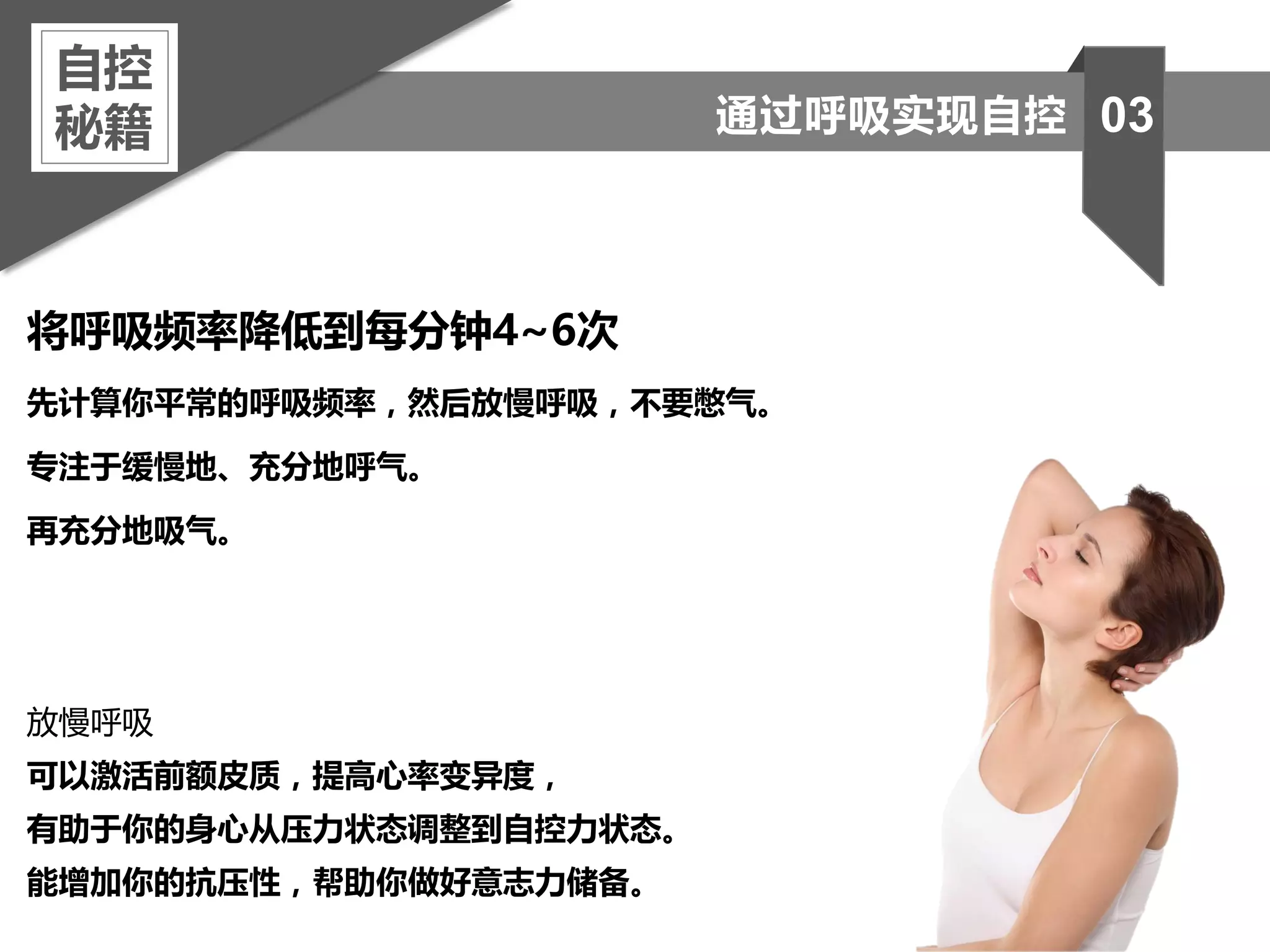 将呼吸频率降低到每分钟4~6次
先计算你平常的呼吸频率，然后放慢呼吸，不要憋气。
专注于缓慢地、充分地呼气。
再充分地吸气。
放慢呼吸
可以激活前额皮质，提高心率变异度，
有助于你的身心从压力状态调整到自控力状态。
能增加你的抗压性，帮助你做好意志力储备。
自控
秘籍 03通过呼吸实现自控
 