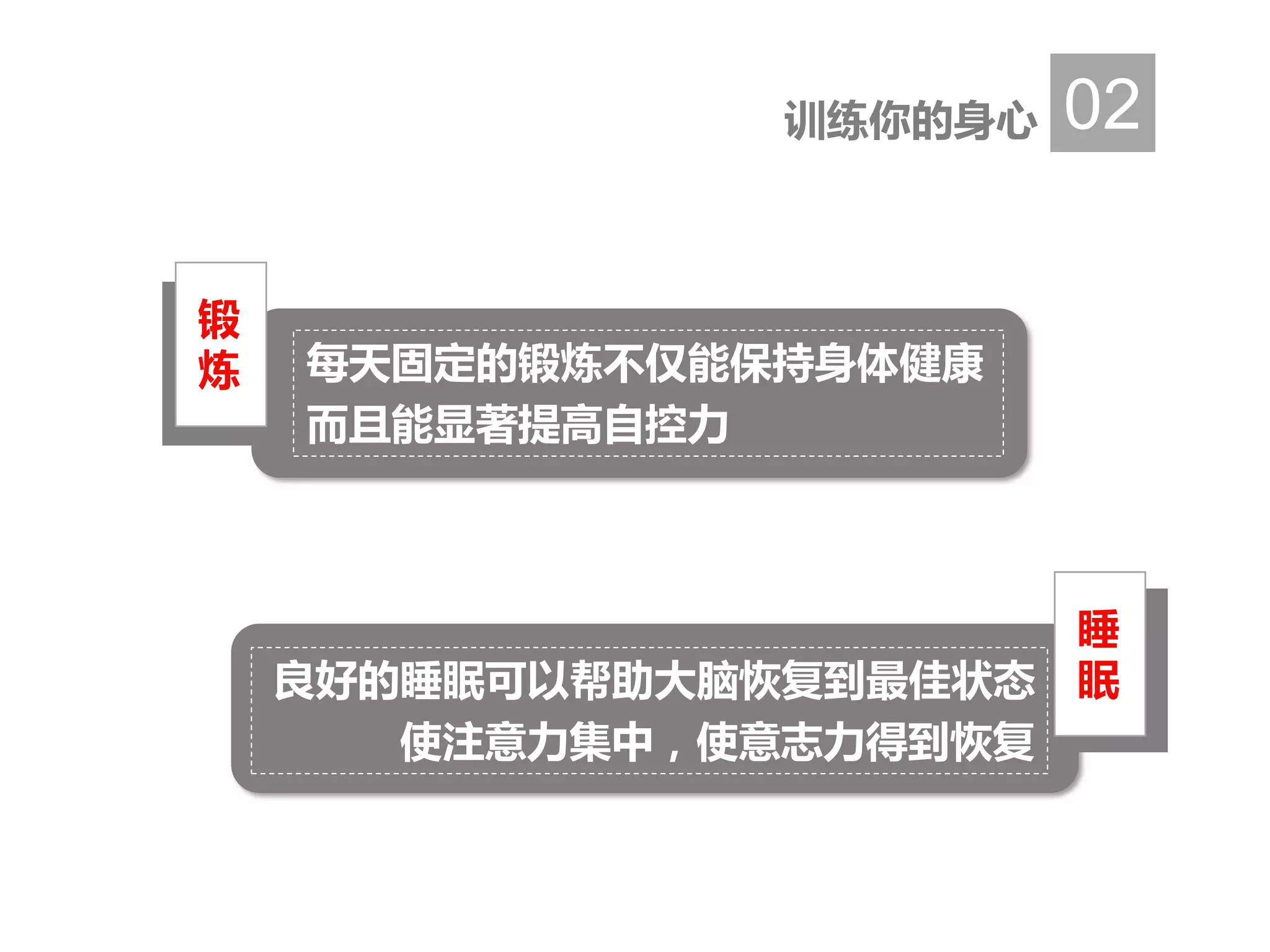 训练你的身心 02
睡
眠良好的睡眠可以帮助大脑恢复到最佳状态
使注意力集中，使意志力得到恢复
锻
炼 每天固定的锻炼不仅能保持身体健康
而且能显著提高自控力
 