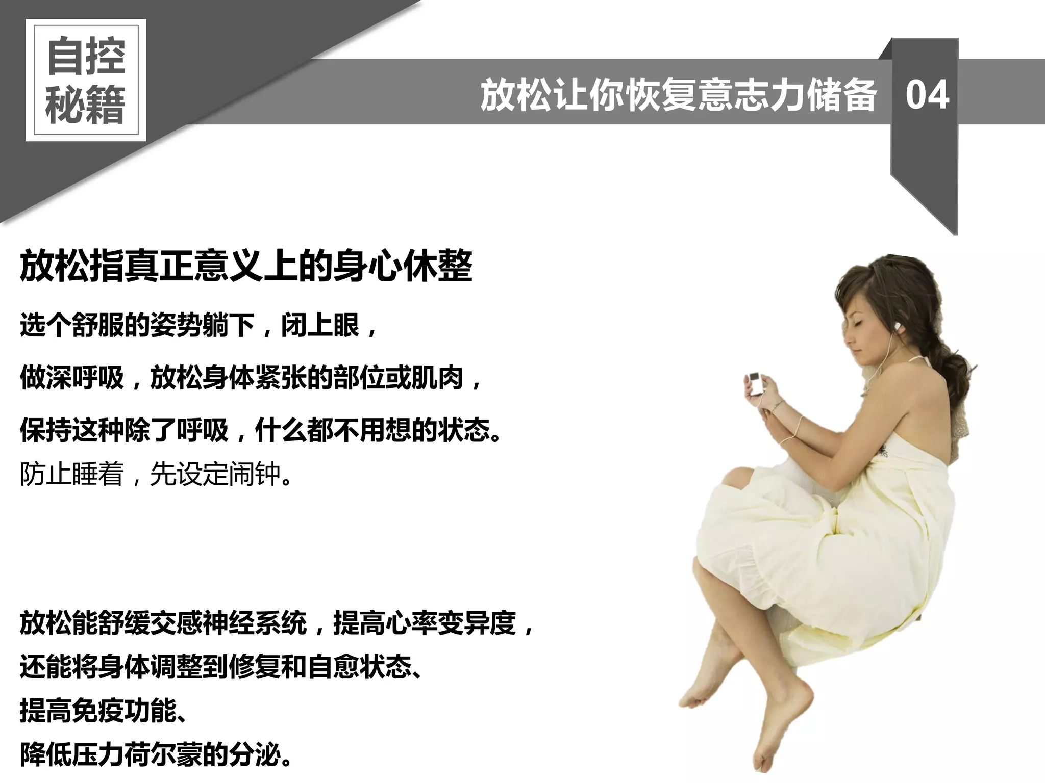 放松指真正意义上的身心休整
选个舒服的姿势躺下，闭上眼，
做深呼吸，放松身体紧张的部位或肌肉，
保持这种除了呼吸，什么都不用想的状态。
防止睡着，先设定闹钟。
放松能舒缓交感神经系统，提高心率变异度，
还能将身体调整到修复和自愈状态、
提高免疫功能、
降低压力荷尔蒙的分泌。
自控
秘籍 04放松让你恢复意志力储备
 
