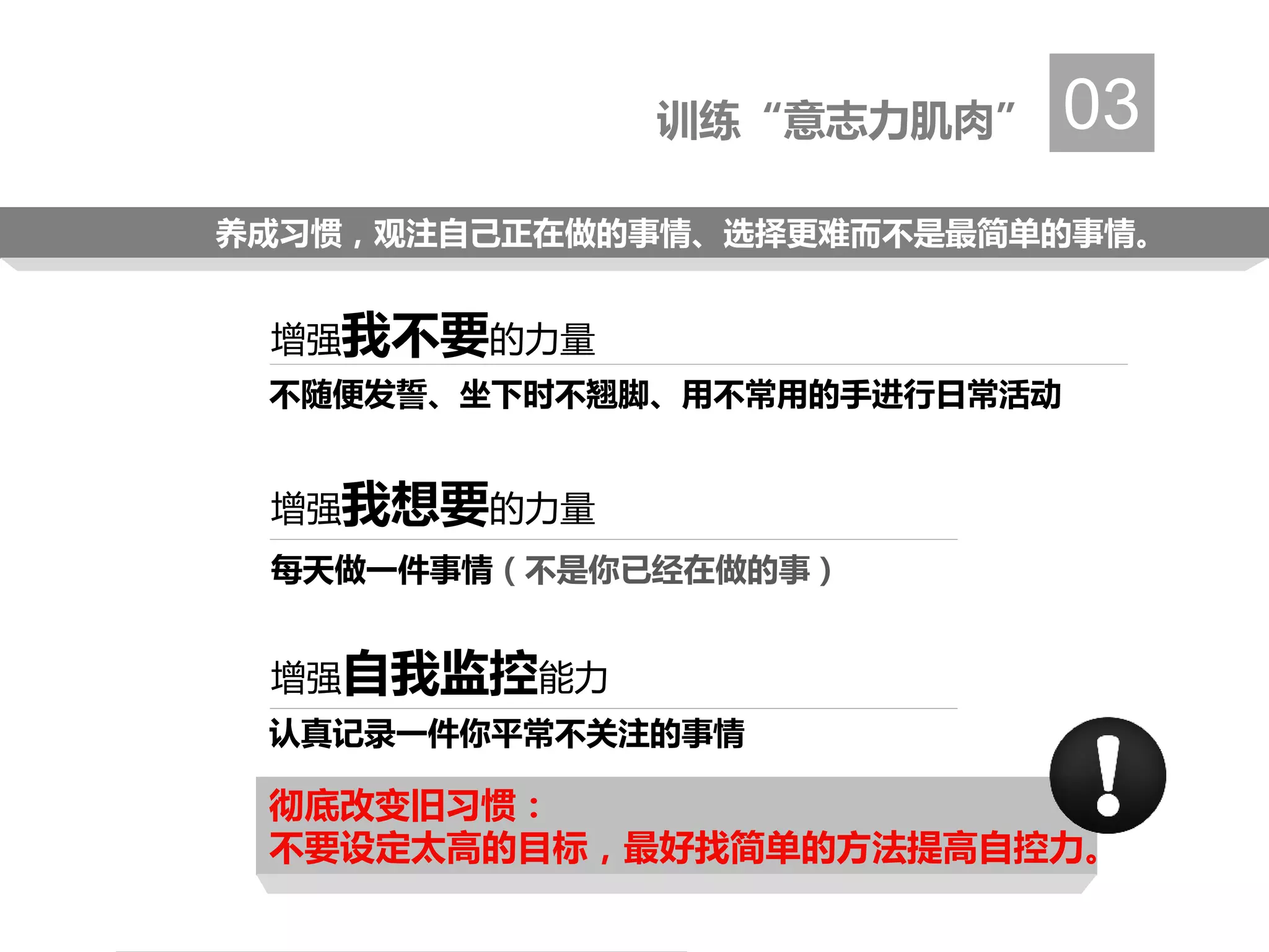 训练“意志力肌肉” 03
增强我不要的力量
增强我想要的力量
增强自我监控能力
不随便发誓、坐下时不翘脚、用不常用的手进行日常活动
每天做一件事情（不是你已经在做的事）
认真记录一件你平常不关注的事情
养成习惯，观注自己正在做的事情、选择更难而不是最简单的事情。
彻底改变旧习惯：
不要设定太高的目标，最好找简单的方法提高自控力。
 