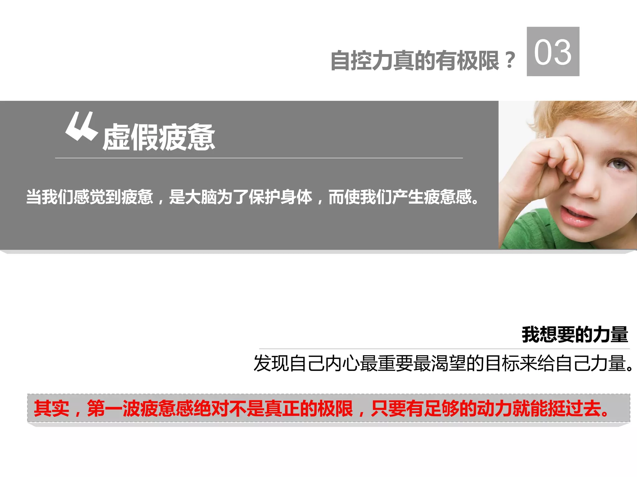 自控力真的有极限？ 03
发现自己内心最重要最渴望的目标来给自己力量。
其实，第一波疲惫感绝对不是真正的极限，只要有足够的动力就能挺过去。
我想要的力量
虚假疲惫
当我们感觉到疲惫，是大脑为了保护身体，而使我们产生疲惫感。
 