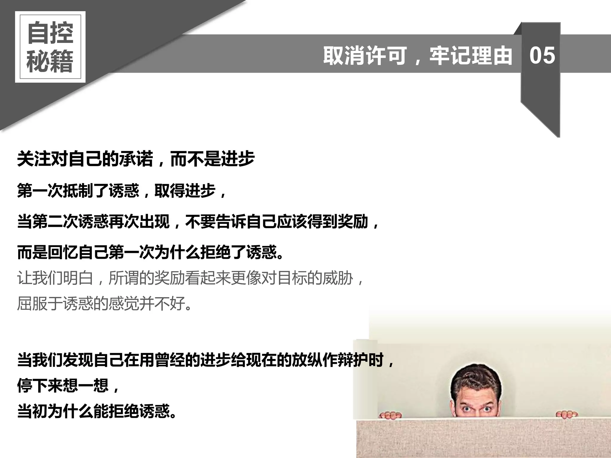 关注对自己的承诺，而不是进步
第一次抵制了诱惑，取得进步，
当第二次诱惑再次出现，不要告诉自己应该得到奖励，
而是回忆自己第一次为什么拒绝了诱惑。
让我们明白，所谓的奖励看起来更像对目标的威胁，
屈服于诱惑的感觉并不好。
当我们发现自己在用曾经的进步给现在的放纵作辩护时，
停下来想一想，
当初为什么能拒绝诱惑。
自控
秘籍 05取消许可，牢记理由
 